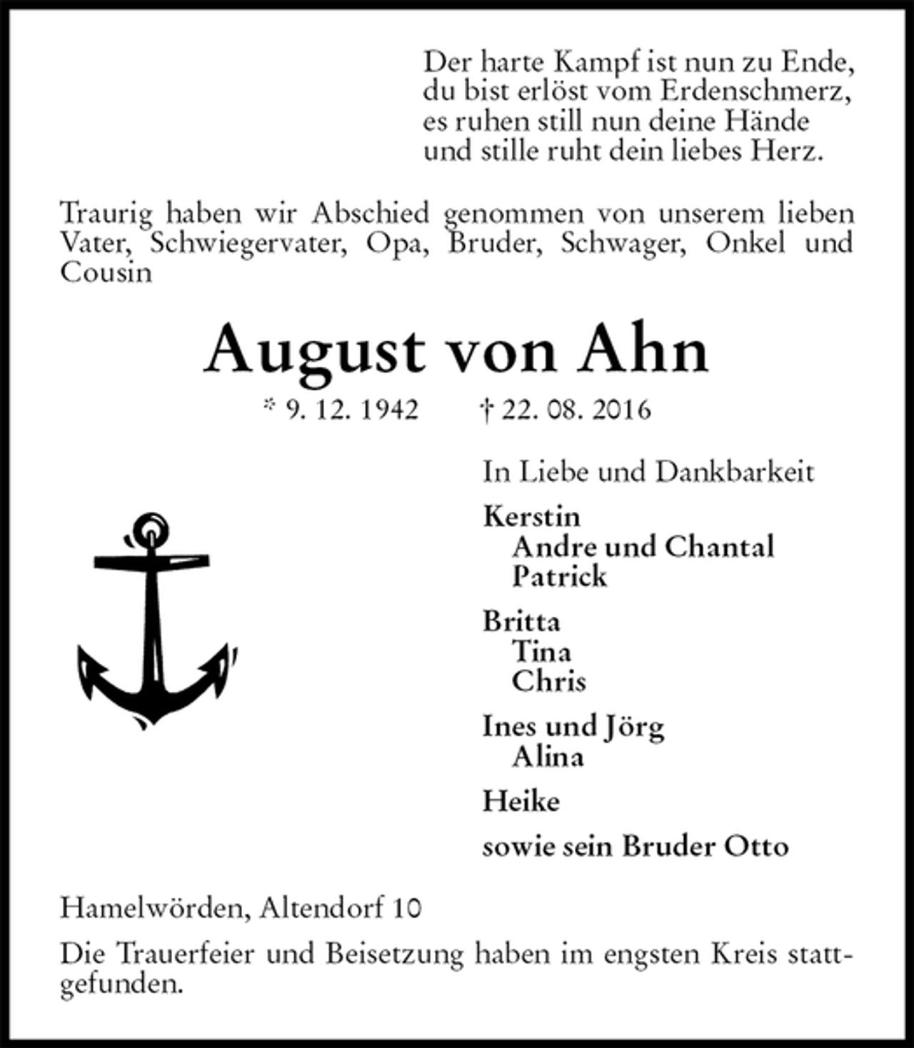 <p>Der harte Kampf ist nun zu Ende,<br />du bist erlöst vom Erdenschmerz,<br />es ruhen still nun deine Hände<br />und stille ruht dein liebes Herz.<br />Traurig haben wir Abschied genommen von unserem lieben Vater, Schwiegervater, Opa, Bruder, Schwager, Onkel und Cousin<br />August von Ahn<br />* 9. 12. 1942 † 22. 08. 2016<br />In Liebe und Dankbarkeit<br />Kerstin<br />Andre und Chantal<br />Patrick<br />Britta<br />Tina<br />Chris<br />Ines und Jörg<br />Alina<br />Heike<br />sowie sein Bruder Otto<br />Hamelwörden, Altendorf 10<br />Die Trauerfeier und Beisetzung haben im engsten Kreis stattgefunden.</p>