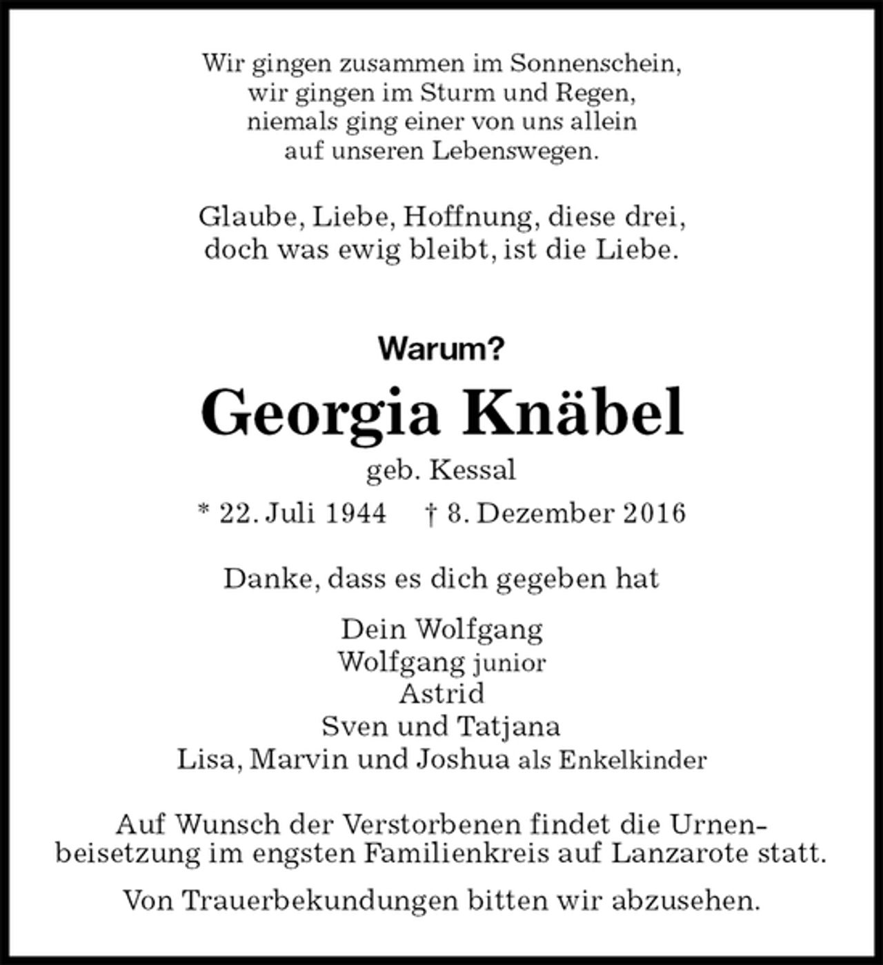 <p>Wir gingen zusammen im Sonnenschein,<br />wir gingen im Sturm und Regen,<br />niemals ging einer von uns allein<br />auf unseren Lebenswegen.<br />Glaube, Liebe, Hoffnung, diese drei,<br />doch was ewig bleibt, ist die Liebe.<br />Warum?<br />Georgia Knäbel<br />geb. Kessal<br />* 22. Juli 1944 † 8. Dezember 2016<br />Danke, dass es dich gegeben hat<br />Dein Wolfgang<br />Wolfgang junior<br />Astrid<br />Sven und Tatjana<br />Lisa, Marvin und Joshua als Enkelkinder<br />Auf Wunsch der Verstorbenen findet die Urnen-<br />beisetzung im engsten Familienkreis auf Lanzarote statt.<br />Von Trauerbekundungen bitten wir abzusehen.</p>