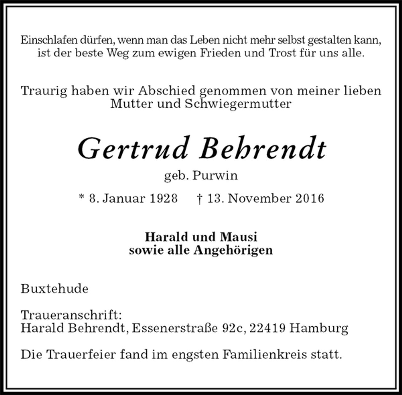 <p>Einschlafen dürfen, wenn man das Leben nicht mehr selbst gestalten kann,<br />ist der beste Weg zum ewigen Frieden und Trost für uns alle.<br />Traurig haben wir Abschied genommen von meiner lieben Mutter und Schwiegermutter<br />Gertrud Behrendt<br />geb. Purwin<br />* 8. Januar 1928 † 13. November 2016<br />Harald und Mausi<br />sowie alle Angehörigen<br />Buxtehude</p><p>Traueranschrift:<br />Harald Behrendt, Essenerstraße 92c, 22419 Hamburg</p><p>Die Trauerfeier fand im engsten Familienkreis statt.</p>