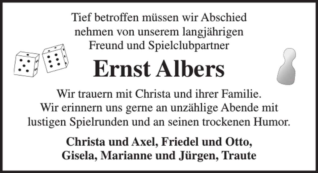 <p>Tief betroffen müssen wir Abschied<br />nehmen von unserem langjährigen<br />Freund und Spielclubpartner<br />Ernst Albers<br />Wir trauern mit Christa und ihrer Familie.<br />Wir erinnern uns gerne an unszählige Abende mit<br />lustigen Spielrunden und an seinen trockenen Humor.<br />Christa und Axel, Friedel und Otto,<br />Gisela, Marianne und Jürgen, Traute</p>