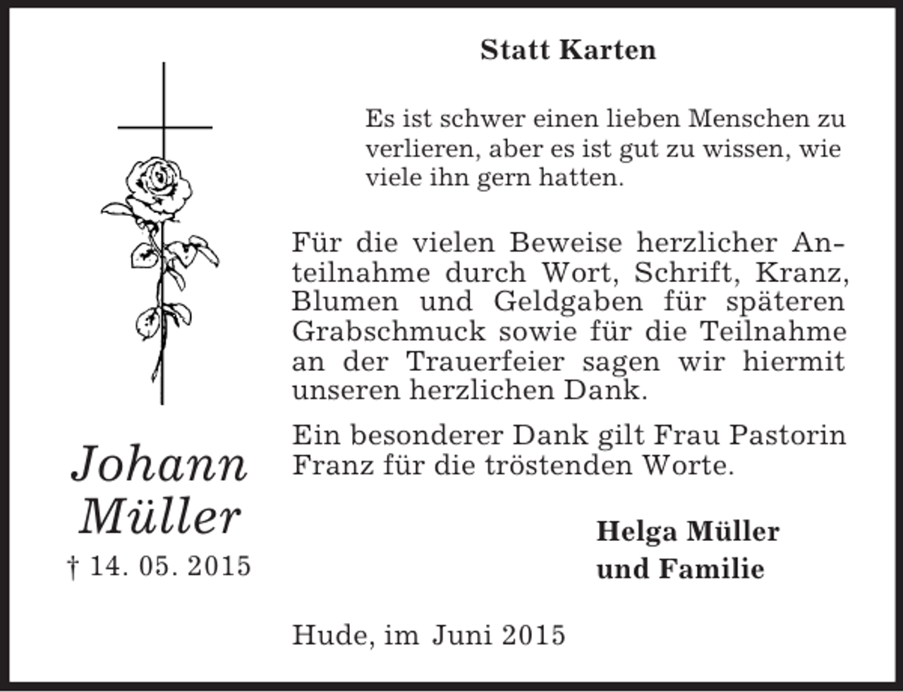 <p>Johann<br />Müller<br />† 14. 05. 2015<br />Statt Karten<br />Es ist schwer einen lieben Menschen zu<br />verlieren, aber es ist gut zu wissen, wie<br />viele ihn gern hatten.<br />Für die vielen Beweise herzlicher Anteilnahme durch Wort, Schrift, Kranz, Blumen und Geldgaben für späteren Grabschmuck sowie für die Teilnahme an der Trauerfeier sagen wir hiermit unseren herzlichen Dank.<br />Ein besonderer Dank gilt Frau Pastorin Franz für die tröstenden Worte.<br />Helga Müller<br />und Familie<br />Hude, im Juni 2015</p>