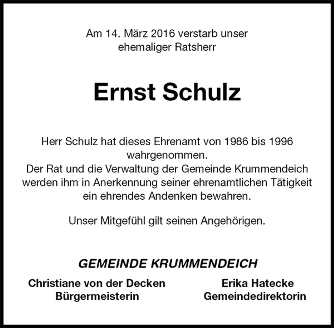 <p>Am 14. März 2016 verstarb unser<br />ehemaliger Ratsherr<br />Ernst Schulz<br />Herr Schulz hat dieses Ehrenamt von 1986 bis 1996<br />wahrgenommen.<br />Der Rat und die Verwaltung der Gemeinde Krummendeich werden ihm in Anerkennung seiner ehrenamtlichen Tätigkeit<br />ein ehrendes Andenken bewahren.<br />Unser Mitgefühl gilt seinen Angehörigen.<br />GEMEINDE KRUMMENDEICH<br />Christiane von der Decken Erika Hatecke<br />Bürgermeisterin Gemeindedirektorin</p>