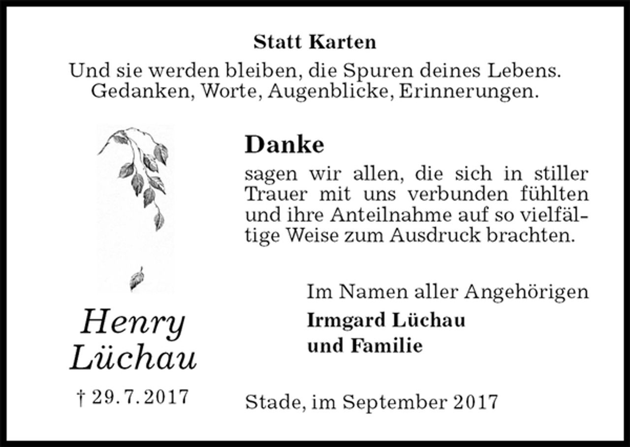 <p>Statt Karten<br />Und sie werden bleiben, die Spuren deines Lebens.<br />Gedanken, Worte, Augenblicke, Erinnerungen.<br />Danke<br />sagen wir allen, die sich in stiller Trauer mit uns verbunden fühlten und ihre Anteilnahme auf so vielfältige Weise zum Ausdruck brachten.<br />Im Namen aller Angehörigen<br />Irmgard Lüchau<br />und Familie<br />Stade, im September 2017<br />Henry<br />Lüchau<br />† 29. 7. 2017</p>