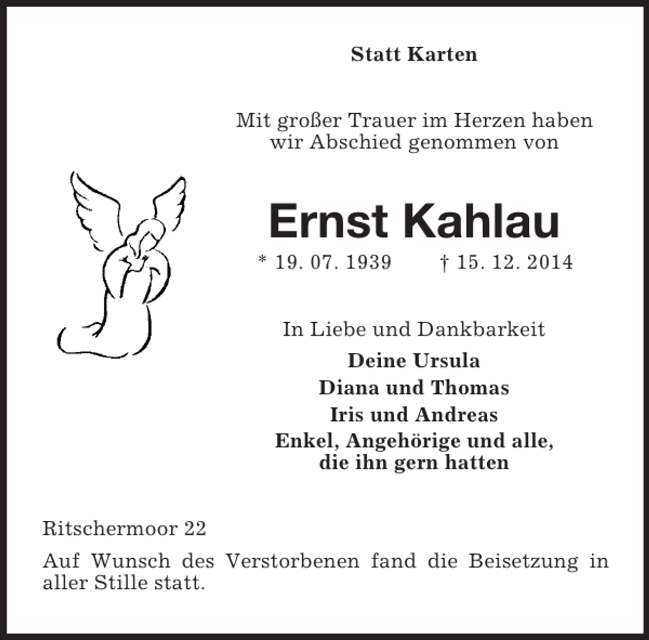 <p>Statt Karten<br />Mit großer Trauer im Herzen haben wir Abschied genommen von<br />Ernst Kahlau<br />* 19. 07. 1939 † 15. 12. 2014<br />In Liebe und Dankbarkeit<br />Deine Ursula<br />Diana und Thomas<br />Iris und Andreas<br />Enkel, Angehörige und alle,<br />die ihn gern hatten<br />Ritschermoor 22<br />Auf Wunsch des Verstorbenen fand die Beisetzung in<br />aller Stille statt.</p>