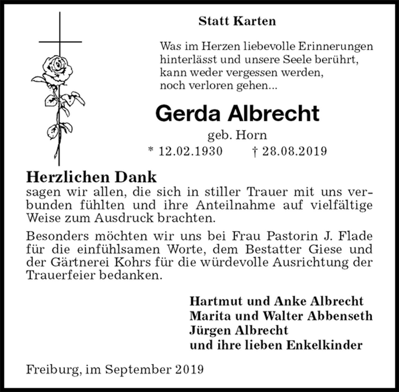 <p>Statt Karten<br />Was im Herzen liebevolle Erinnerungen<br />hinterlässt und unsere Seele berührt,<br />kann weder vergessen werden,<br />noch verloren gehen...<br />Gerda Albrecht<br />geb. Horn<br />* 12.02.1930 † 28.08.2019<br />Herzlichen Dank<br />sagen wir allen, die sich in stiller Trauer mit uns verbunden fühlten und ihre Anteilnahme auf vielfältige Weise zum Ausdruck brachten.<br />Besonders möchten wir uns bei Frau Pastorin J. Flade für die einfühlsamen Worte, dem Bestatter Giese und der Gärtnerei Kohrs für die würdevolle Ausrichtung der Trauerfeier bedanken.<br />Hartmut und Anke Albrecht<br />Marita und Walter Abbenseth<br />Jürgen Albrecht<br />und ihre lieben Enkelkinder<br />Freiburg, im September 2019</p>