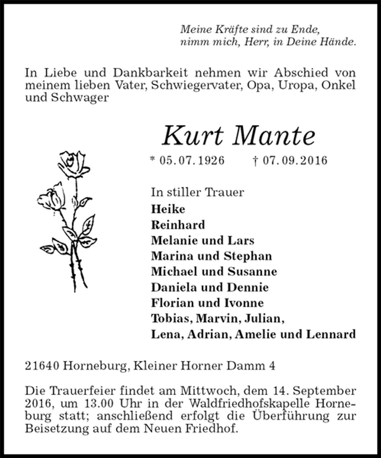 <p>Meine Kräfte sind zu Ende,<br />nimm mich, Herr, in Deine Hände.<br />In Liebe und Dankbarkeit nehmen wir Abschied von meinem lieben Vater, Schwiegervater, Opa, Uropa, Onkel und Schwager<br />Kurt Mante<br />* 05. 07. 1926 † 07. 09. 2016<br />In stiller Trauer<br />Heike<br />Reinhard<br />Melanie und Lars<br />Marina und Stephan<br />Michael und Susanne<br />Daniela und Dennie<br />Florian und Ivonne<br />Tobias, Marvin, Julian,<br />Lena, Adrian, Amelie und Lennard<br />21640 Horneburg, Kleiner Horner Damm 4</p>
<p>Die Trauerfeier findet am Mittwoch, dem 14. September 2016, um 13.00 Uhr in der Waldfriedhofskapelle Horneburg statt; anschließend erfolgt die Überführung zur Beisetzung auf dem Neuen Friedhof.</p>