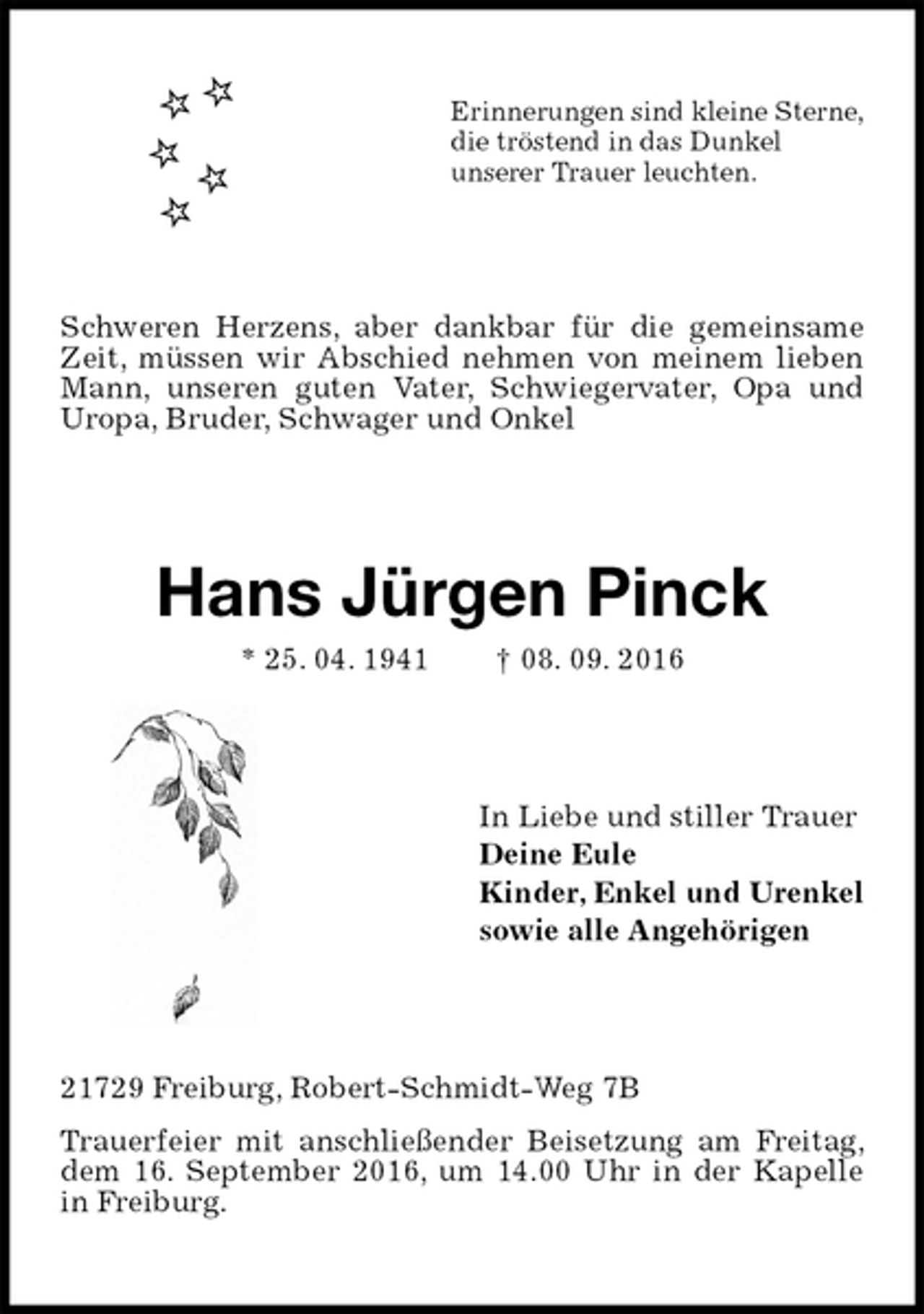 <p>Erinnerungen sind kleine Sterne,<br />die tröstend in das Dunkel<br />unserer Trauer leuchten.<br />Schweren Herzens, aber dankbar für die gemeinsame Zeit, müssen wir Abschied nehmen von meinem lieben Mann, unseren guten Vater, Schwiegervater, Opa und Uropa, Bruder, Schwager und Onkel<br />Hans Jürgen Pinck<br />* 25. 04. 1941 † 08. 09. 2016<br />In Liebe und stiller Trauer<br />Deine Eule<br />Kinder, Enkel und Urenkel<br />sowie alle Angehörigen<br />21729 Freiburg, Robert-Schmidt-Weg 7B<br />Trauerfeier mit anschließender Beisetzung am Freitag, dem 16. September 2016, um 14.00 Uhr in der Kapelle in Freiburg.</p>