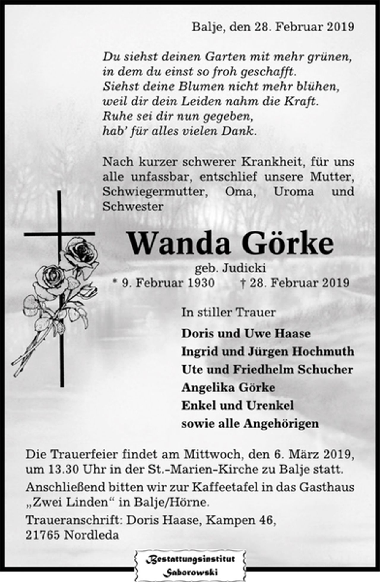 <p>Balje, den 28. Februar 2019<br />Du siehstdeinen Garten nicht mehr grünen,<br />in dem du einst so froh geschafft.<br />Siehst deine Blumen nicht mehr blühen,<br />weil dir dein Leben nahm die Kraft.<br />Ruhe sei dir nun gegeben,<br />hab` für alles vielen Dank<br />Nach kurzer schwerer Krankheit, für uns alle unfassbar, entschlief unsere Mutter, Schwiegermutter, Oma, Uroma und Schwester<br />Wanda Görke<br />geb. Judicki<br />* 9. Februar 1930<br />gest. 28. Februar 2019<br />In stiller Trauer<br />Doris und Uwe Haase<br />Ingrid und Jürgen Hochmuth<br />Ute und Friedhelm Schucher<br />Angelika Görke<br />Enkel und Urenkel<br />sowie alle Angehörigen<br />Die Trauerfeier findet am Mittwoch, dem 6. März 2019, um 13.30 Uhr in der St.-Marien-Kirche zu Balje statt.<br />Anschließend bitten wir zur Kaffeetafel in das Gasthaus "Zwei Linden" in Balje/Hörne.<br />Traueranschrift: Doris Haase, Kampen 46, 21765 Nordleda</p>