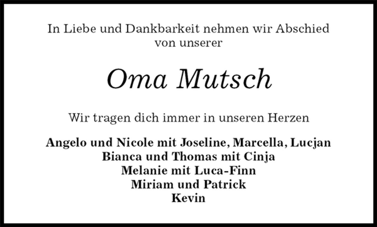 <p>In Liebe und Dankbarkeit nehmen wir Abschied<br />von unserer<br />Oma Mutsch<br />Wir tragen dich immer in unseren Herzen<br />Angelo und Nicole mit Joseline, Marcella, Lucjan<br />Bianca und Thomas mit Cinja<br />Melanie mit Luca-Finn<br />Miriam und Patrick<br />Kevin</p>