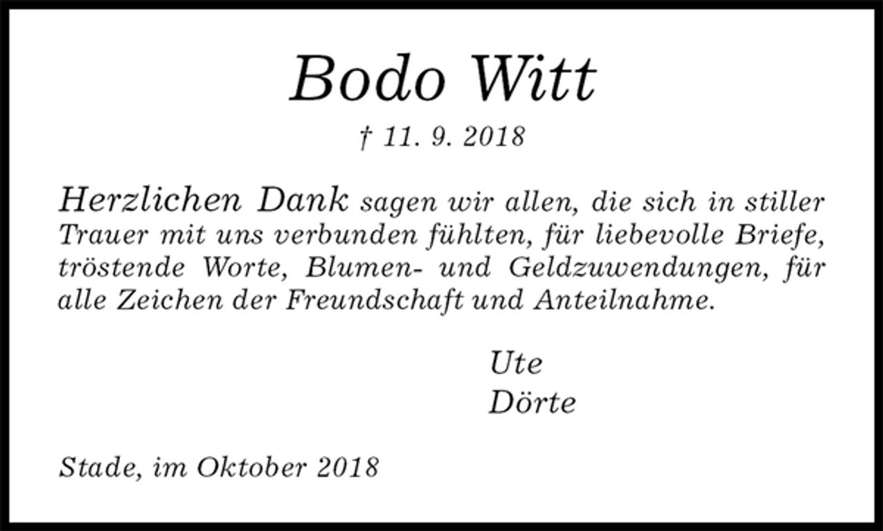 <p>Bodo Witt<br />† 11. 9. 2018<br />Herzlichen Dank sagen wir allen, die sich in stiller Trauer mit uns verbunden fühlten, für liebevolle Briefe, tröstende Worte, Blumen- und Geldzuwendungen, für alle Zeichen der Freundschaft und Anteilnahme.<br />Ute<br />Dörte<br />Stade, im Oktober 2018</p>