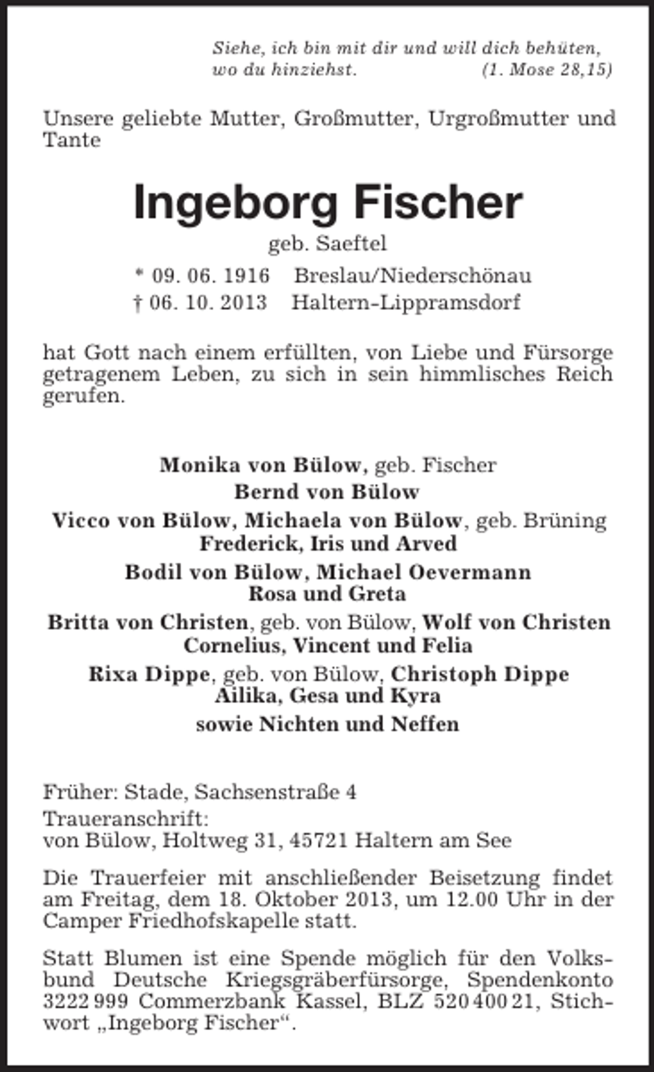 <p>Siehe, ich bin mit dir und will dich behüten,<br />wo du hinziehst.<br />(1. Mose 28,15)</p><p>Unsere geliebte Mutter, Großmutter, Urgroßmutter und<br />Tante</p><p>Ingeborg Fischer<br />geb. Saeftel<br />* 09. 06. 1916 Breslau/Niederschönau<br />† 06. 10. 2013 Haltern-Lippramsdorf<br />hat Gott nach einem erfüllten, von Liebe und Fürsorge<br />getragenem Leben, zu sich in sein himmlisches Reich<br />gerufen.</p><p>Monika von Bülow, geb. Fischer<br />Bernd von Bülow<br />Vicco von Bülow, Michaela von Bülow, geb. Brüning<br />Frederick, Iris und Arved</p><p>Bodil von Bülow, Michael Oevermann<br />Rosa und Greta</p><p>Britta von Christen, geb. von Bülow, Wolf von Christen<br />Cornelius, Vincent und Felia</p><p>Rixa Dippe, geb. von Bülow, Christoph Dippe<br />Ailika, Gesa und Kyra<br />sowie Nichten und Neffen<br />Früher: Stade, Sachsenstraße 4<br />Traueranschrift:<br />von Bülow, Holtweg 31, 45721 Haltern am See<br />Die Trauerfeier mit anschließender Beisetzung findet<br />am Freitag, dem 18. Oktober 2013, um 12.00 Uhr in der<br />Camper Friedhofskapelle statt.<br />Statt Blumen ist eine Spende möglich für den Volksbund Deutsche Kriegsgräberfürsorge, Spendenkonto<br />3222 999 Commerzbank Kassel, BLZ 520 400 21, Stichwort „Ingeborg Fischer“.</p>