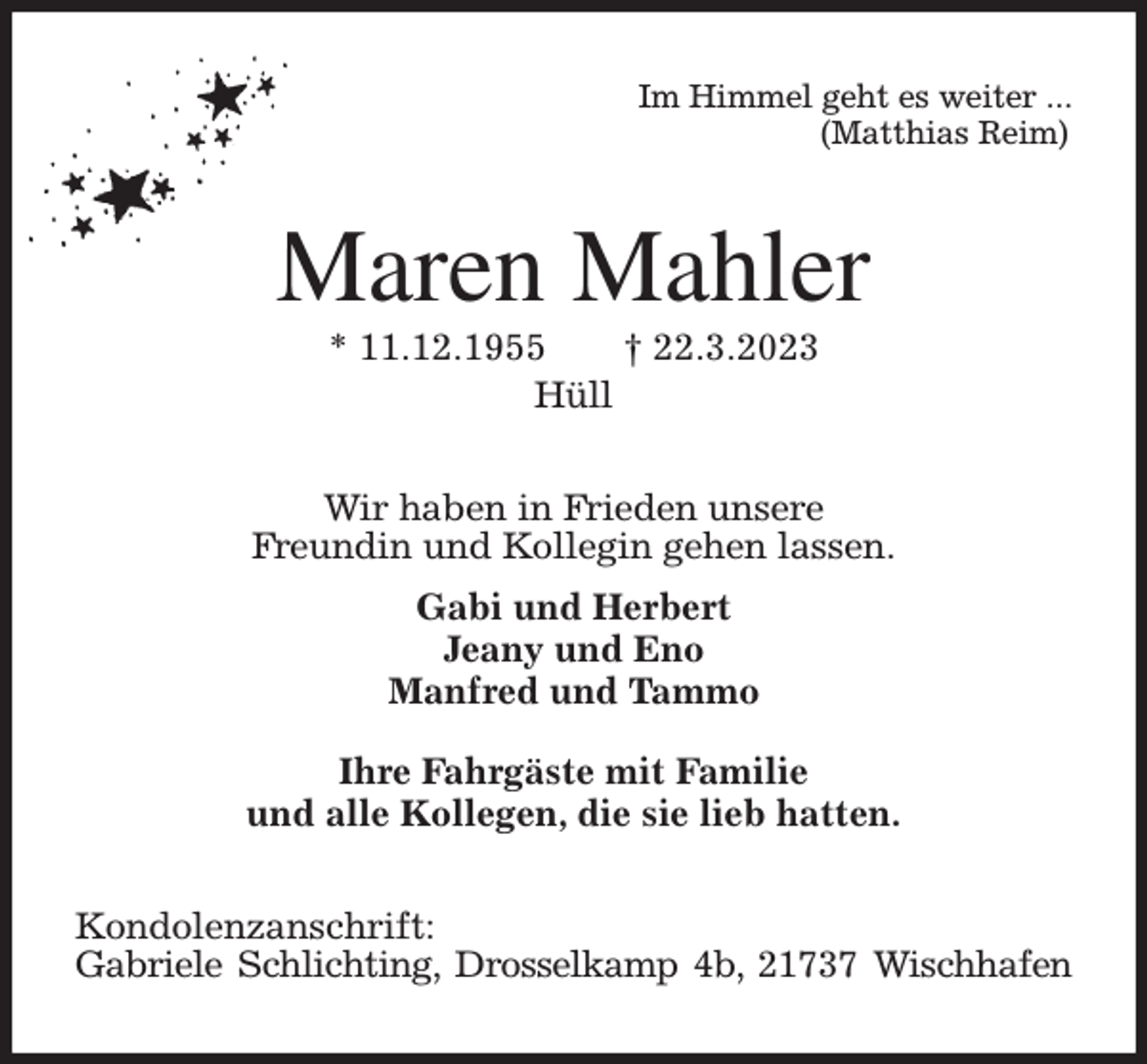<p>Im Himmel geht es weiter ...<br />(Matthias Reim)<br />Maren Mahler<br />* 11.12.1955 † 22.3.2023<br />Hüll<br />Wir haben in Frieden unsere<br />Freundin und Kollegin gehen lassen.<br />Gabi und Herbert<br />Jeany und Eno<br />Manfred und Tammo</p><p>Ihre Fahrgäste mit Familie<br />und alle Kollegen, die sie lieb hatten.<br />Kondolenzanschrift:<br />Gabriele Schlichting, Drosselkamp 4b, 21737 Wischhafen</p>