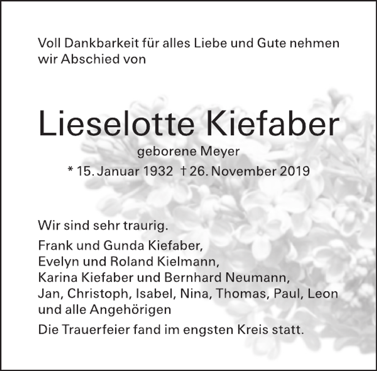 <p>Voll Dankbarkeit für alles Liebe und Gute nehmen wir Abschied von<br />Lieselotte Kiefaber<br />geborene Meyer<br />* 15. Januar 1932 † 26. November 2019<br />Wir sind sehr traurig.<br />Frank und Gunda Kiefaber,<br />Evelyn und Roland Kielmann,<br />Karina Kiefaber und Bernhard Neumann,<br />Jan, Christoph, Isabel, Nina, Thomas, Paul, Leon<br />und alle Angehörigen<br />Die Trauerfeier fand im engsten Kreis statt.</p>
