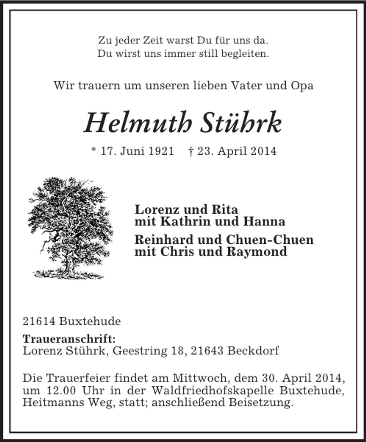 <p>Zu jeder Zeit warst Du für uns da.<br />Du wirst uns immer still begleiten.<br />Wir trauern um unseren lieben Vater und Opa<br />Helmuth Stührk<br />* 17. Juni 1921 † 23. April 2014</p><p>Lorenz und Rita<br />mit Kathrin und Hanna<br />Reinhard und Chuen-Chuen<br />mit Chris und Raymond</p><p>21614 Buxtehude<br />Traueranschrift:<br />Lorenz Stührk, Geestring 18, 21643 Beckdorf<br />Die Trauerfeier findet am Mittwoch, dem 30. April 2014, um 12.00 Uhr in der Waldfriedhofskapelle Buxtehude, Heitmanns Weg, statt; anschließend Beisetzung.</p>