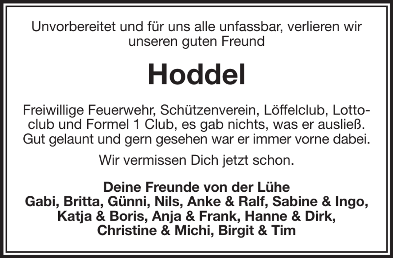 <p>Unvorbereitet und für uns alle unfassbar, verlieren wir<br />unseren guten Freund<br />Hoddel<br />Freiwillige Feuerwehr, Schützenverein, Löffelclub, Lottoclub und Formel 1 Club, es gab nichts, was er ausließ.<br />Gut gelaunt und gern gesehen war er immer vorne dabei.<br />Wir vermissen Dich jetzt schon.<br />Deine Freunde von der Lühe<br />Gabi, Britta, Günni, Nils, Anke &amp; Ralf, Sabine &amp; Ingo, Katja &amp; Boris, Anja &amp; Frank, Hanne &amp; Dirk,<br />Christine &amp; Michi, Birgit &amp; Tim</p>