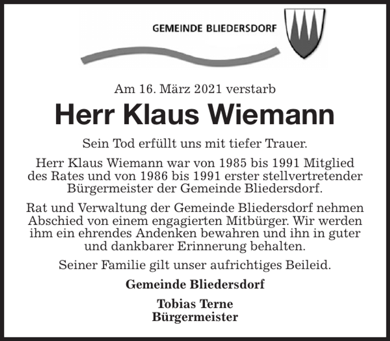 <p>Am 16. März 2021 verstarb<br />Herr Klaus Wiemann<br />Sein Tod erfüllt uns mit tiefer Trauer.<br />Herr Klaus Wiemann war von 1985 bis 1991 Mitglied<br />des Rates und von 1986 bis 1991 erster stellvertretender Bürgermeister der Gemeinde Bliedersdorf.<br />Rat und Verwaltung der Gemeinde Bliedersdorf nehmen Abschied von einem engagierten Mitbürger. Wir werden ihm ein ehrendes Andenken bewahren und ihn in guter und dankbarer Erinnerung behalten.<br />Seiner Familie gilt unser aufrichtiges Beileid.<br />Gemeinde Bliedersdorf<br />Tobias Terne<br />Bürgermeister</p>
