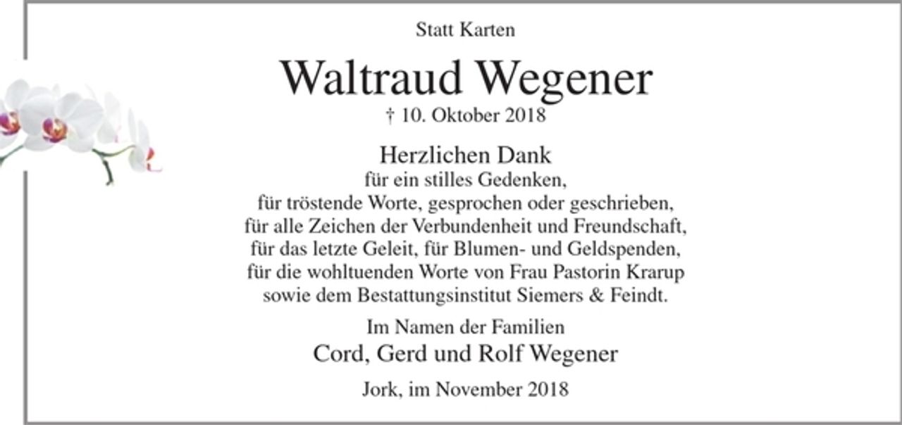 <p>Statt Karten</p><p>Waltraud Wegener<br />+ 10. Oktober 2018</p><p>Herzlichen Dank<br />für ein stilles Gedenken,<br />für tröstende Worte, gesprochen oder geschrieben,<br />für alle Zeichen der Verbundenheit und Freundschaft,<br />für das letzte Geleit, für Blumen- und Geldspenden,<br />für die wohltuenden Worte von Frau Pastorin Krarup<br />sowie dem Bestattungsinstitut Siemers &amp; Feindt.</p><p>Im Namen der Familien<br />Cord, Gerd und Rolf Wegener</p><p>Jork, im November 2018</p>