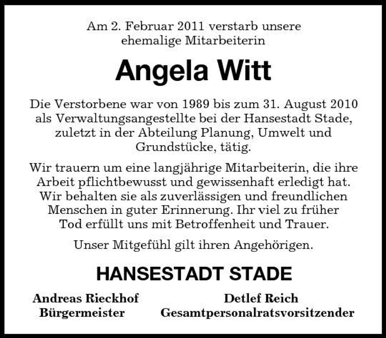 <p>Am 2. Februar 2011 verstarb unsere<br />ehemalige Mitarbeiterin<br />Angela Witt<br />Die Verstorbene war von 1989 bis zum 31. August 2010 als Verwaltungsangestellte bei der Hansestadt Stade, zuletzt in der Abteilung Planung, Umwelt und<br />Grundstücke, tätig.<br />Wir trauern um eine langjährige Mitarbeiterin, die ihre Arbeit pflichtbewusst und gewissenhaft erledigt hat. Wir behalten sie als zuverlässigen und freundlichen Menschen in guter Erinnerung. Ihr viel zu früher<br />Tod erfüllt uns mit Betroffenheit und Trauer.<br />Unser Mitgefühl gilt ihren Angehörigen.<br />HANSESTADT STADE<br />Andreas Rieckhof Detlef Reich<br />Bürgermeister Gesamtpersonalratsvorsitzender</p>