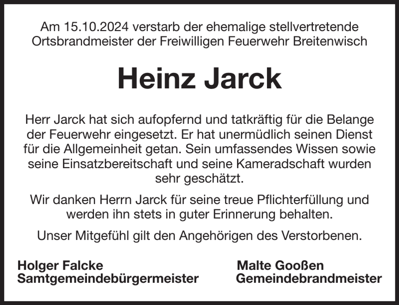<p>Am 15.10.2024 verstarb der ehemalige stellvertretende<br />Ortsbrandmeister der Freiwilligen Feuerwehr Breitenwisch<br />Heinz Jarck<br />Herr Jarck hat sich aufopfernd und tatkräftig für die Belange<br />der Feuerwehr eingesetzt. Er hat unermüdlich seinen Dienst für die Allgemeinheit getan. Sein umfassendes Wissen sowie seine Einsatzbereitschaft und seine Kameradschaft wurden sehr geschätzt.<br />Wir danken Herrn Jarck für seine treue Pflichterfüllung und werden ihn stets in guter Erinnerung behalten.<br />Unser Mitgefühl gilt den Angehörigen des Verstorbenen.<br />Holger Falcke Malte Gooßen<br />Samtgemeindebürgermeister Gemeindebrandmeister</p>