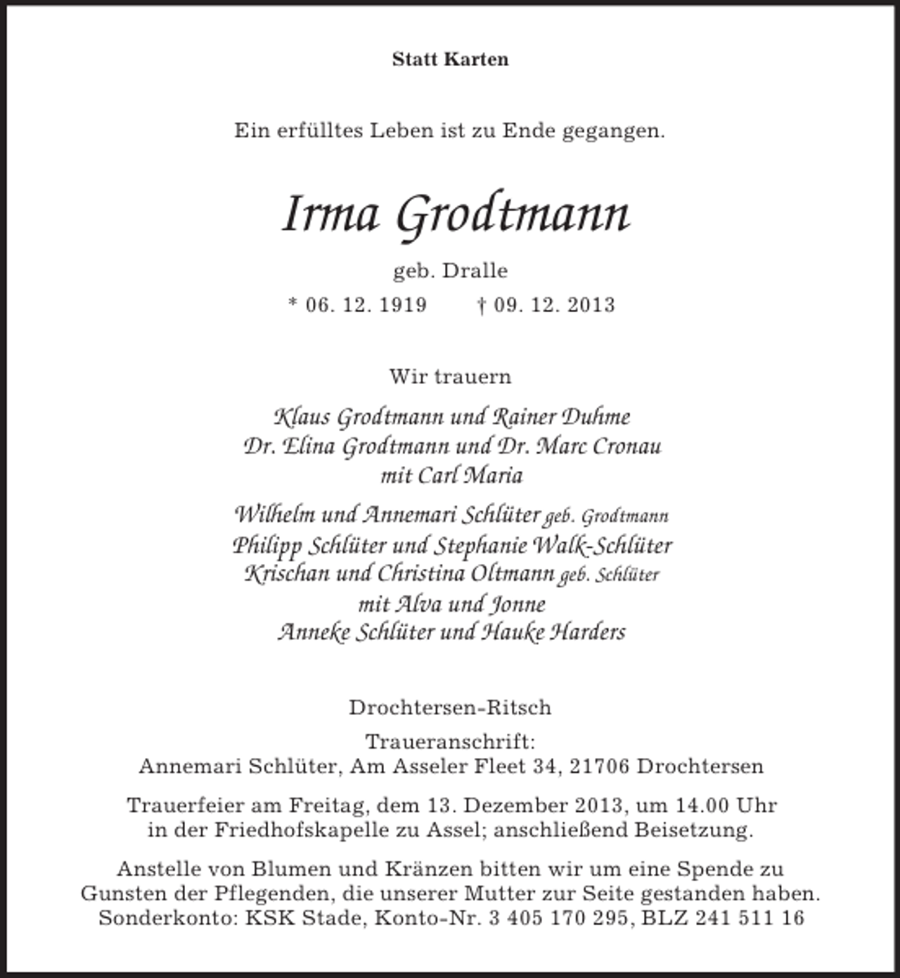 <p>Statt Karten<br />Ein erfÃ¼lltes Leben ist zu Ende gegangen.<br />Irma Grodtmann<br />geb. Dralle<br />* 06. 12. 1919 Â† 09. 12. 2013<br />Wir trauern<br />Klaus Grodtmann und Rainer Duhme<br />Dr. Elina Grodtmann und Dr. Marc Cronau<br />mit Carl Maria<br />Wilhelm und Annemari SchlÃ¼ter geb. Grodtmann<br />Philipp SchlÃ¼ter und Stephanie Walk-SchlÃ¼ter<br />Krischan und Christina Oltmann geb. SchlÃ¼ter<br />mit Alva und Jonne<br />Anneke SchlÃ¼ter und Hauke Harders<br />Drochtersen-Ritsch<br />Traueranschrift:<br />Annemari SchlÃ¼ter, Am Asseler Fleet 34, 21706 Drochtersen<br />Trauerfeier am Freitag, dem 13. Dezember 2013, um 14.00 Uhr<br />in der Friedhofskapelle zu Assel; anschlieÃŸend Beisetzung.<br />Anstelle von Blumen und KrÃ¤nzen bitten wir um eine Spende zu<br />Gunsten der Pflegenden, die unserer Mutter zur Seite gestanden haben.<br />Sonderkonto: KSK Stade, Konto-Nr. 3 405 170 295, BLZ 241 511 16</p>