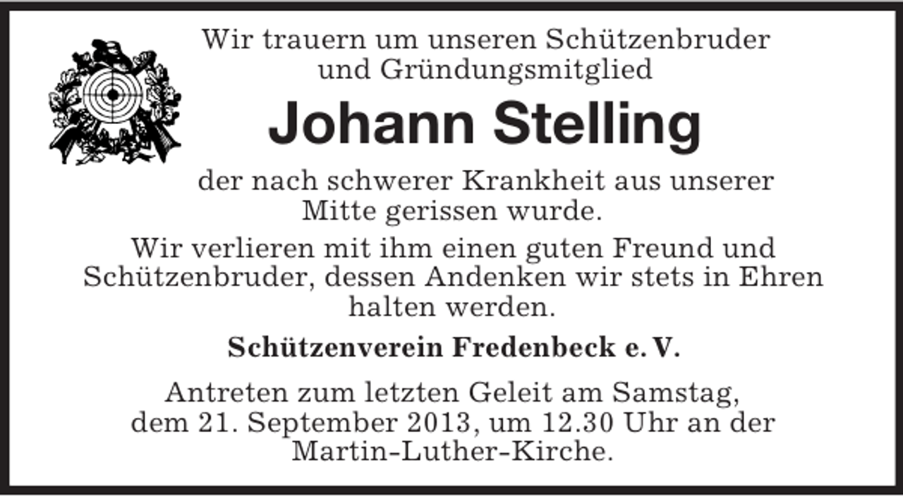 <p>Wir trauern um unseren Schützenbruder<br />und Gründungsmitglied</p><p>Johann Stelling<br />der nach schwerer Krankheit aus unserer<br />Mitte gerissen wurde.<br />Wir verlieren mit ihm einen guten Freund und<br />Schützenbruder, dessen Andenken wir stets in Ehren<br />halten werden.<br />Schützenverein Fredenbeck e. V.<br />Antreten zum letzten Geleit am Samstag,<br />dem 21. September 2013, um 12.30 Uhr an der<br />Martin-Luther-Kirche.</p>