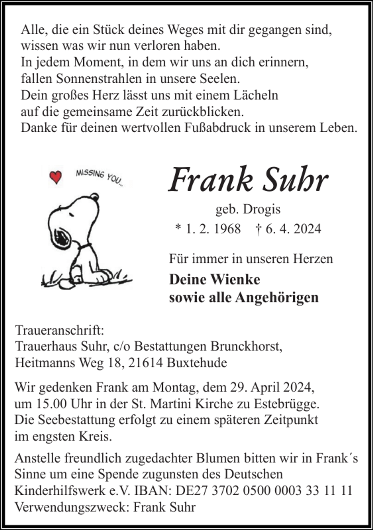 <p>Alle, die ein Stück deines Weges mit dir gegangen sind,<br />wissen was wir nun verloren haben.<br />In jedem Moment, in dem wir uns an dich erinnern,<br />fallen Sonnenstrahlen in unsere Seelen.<br />Dein großes Herz lässt uns mit einem Lächeln<br />auf die gemeinsame Zeit zurückblicken.<br />Danke für deinen wertvollen Fußabdruck in unserem Leben.</p><p>Frank Suhr<br />geb. Drogis<br />* 1. 2. 1968 † 6. 4. 2024</p><p>Für immer in unseren Herzen</p><p>Deine Wienke<br />sowie alle Angehörigen<br />Traueranschrift:<br />Trauerhaus Suhr, c/o Bestattungen Brunckhorst,<br />Heitmanns Weg 18, 21614 Buxtehude<br />Wir gedenken Frank am Montag, dem 29. April 2024,<br />um 15.00 Uhr in der St. Martini Kirche zu Estebrügge.<br />Die Seebestattung erfolgt zu einem späteren Zeitpunkt<br />im engsten Kreis.<br />Anstelle freundlich zugedachter Blumen bitten wir in Frank´s<br />Sinne um eine Spende zugunsten des Deutschen<br />Kinderhilfswerk e.V. IBAN: DE27 3702 0503<br />Verwendungszweck: Frank Suhr</p>