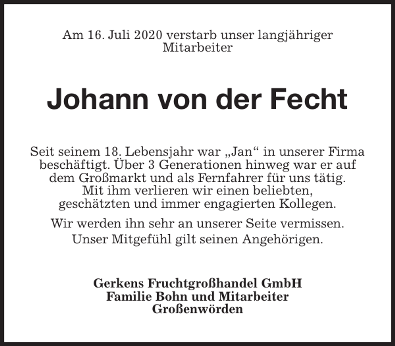 <p>Am 16. Juli 2020 verstarb unser langjähriger<br />Mitarbeiter<br />Johann von der Fecht<br />Seit seinem 18. Lebensjahr war „Jan“ in unserer Firma beschäftigt. Über 3 Generationen hinweg war er auf dem Großmarkt und als Fernfahrer für uns tätig.<br />Mit ihm verlieren wir einen beliebten,<br />geschätzten und immer engagierten Kollegen.<br />Wir werden ihn sehr an unserer Seite vermissen.<br />Unser Mitgefühl gilt seinen Angehörigen.<br />Gerkens Fruchtgroßhandel GmbH<br />Familie Bohn und Mitarbeiter<br />Großenwörden</p>
