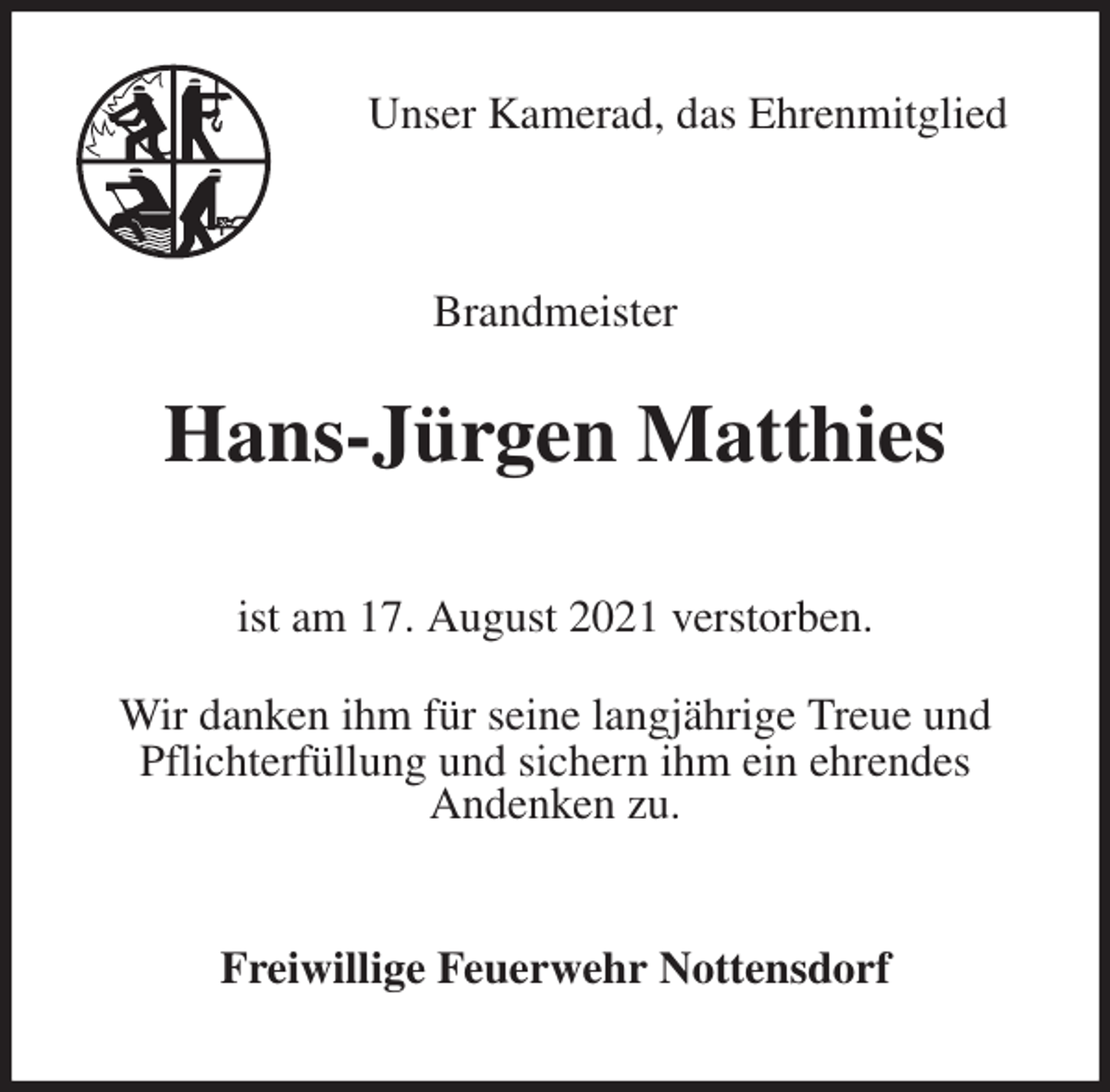 <p>Unser Kamerad, das Ehrenmitglied<br />Brandmeister<br />Hans-Jürgen Matthies<br />ist am 17. August 2021 verstorben.</p>
<p>Wir danken ihm für seine langjährige Treue und Pflichterfüllung und sichern ihm ein ehrendes<br />Andenken zu.<br />Freiwillige Feuerwehr Nottensdorf</p>