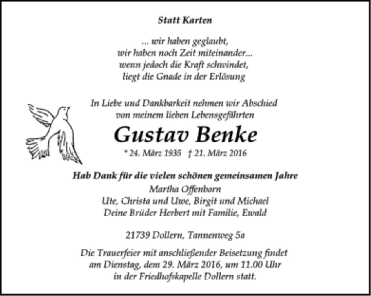 <p>Statt Karten<br />... wir haben geglaubt,<br />wir haben noch Zeit miteinander...<br />wenn jedoch die Kraft schwindet,<br />liegt die Gnade in der Erlösung<br />In Liebe und Dankbarkeit nehmen wir Abschied<br />von meinem lieben Lebensgefährten<br />Gustav Benke<br />* 24. März 1935 † 21. März 2016<br />Hab Dank für die vielen schönen gemeinsamen Jahre<br />Martha Offenborn<br />Ute, Christa und Uwe, Birgit und Michael<br />Deine Brüder Herbert mit Familie, Ewald<br />21739 Dollern, Tannenweg 5a<br />Die Trauerfeier mit anschließender Beisetzung findet<br />am Dienstag, dem 29. März 2016, um 11.00 Uhr<br />in der Friedhofskapelle Dollern statt.</p>