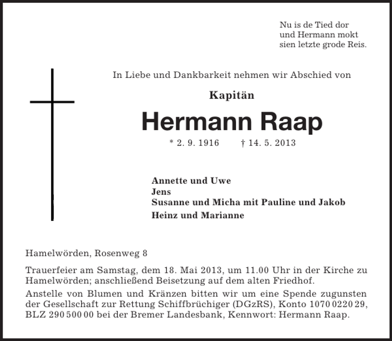 <p>Nu is de Tied dor<br />und Hermann mokt<br />sien letzte grode Reis.<br />In Liebe und Dankbarkeit nehmen wir Abschied von</p><p>Kapitän<br />Hermann Raap<br />* 2. 9. 1916 † 14. 5. 2013<br />Annette und Uwe<br />Jens<br />Susanne und Micha mit Pauline und Jakob<br />Heinz und Marianne<br />Hamelwörden, Rosenweg 8<br />Trauerfeier am Samstag, dem 18. Mai 2013, um 11.00 Uhr in der Kirche zu Hamelwörden; anschließend Beisetzung auf dem alten Friedhof.<br />Anstelle von Blumen und Kränzen bitten wir um eine Spende zugunsten der Gesellschaft zur Rettung Schiffbrüchiger (DGzRS), Konto 1070 0220 29, BLZ 290 500 00 bei der Bremer Landesbank, Kennwort: Hermann Raap.</p>