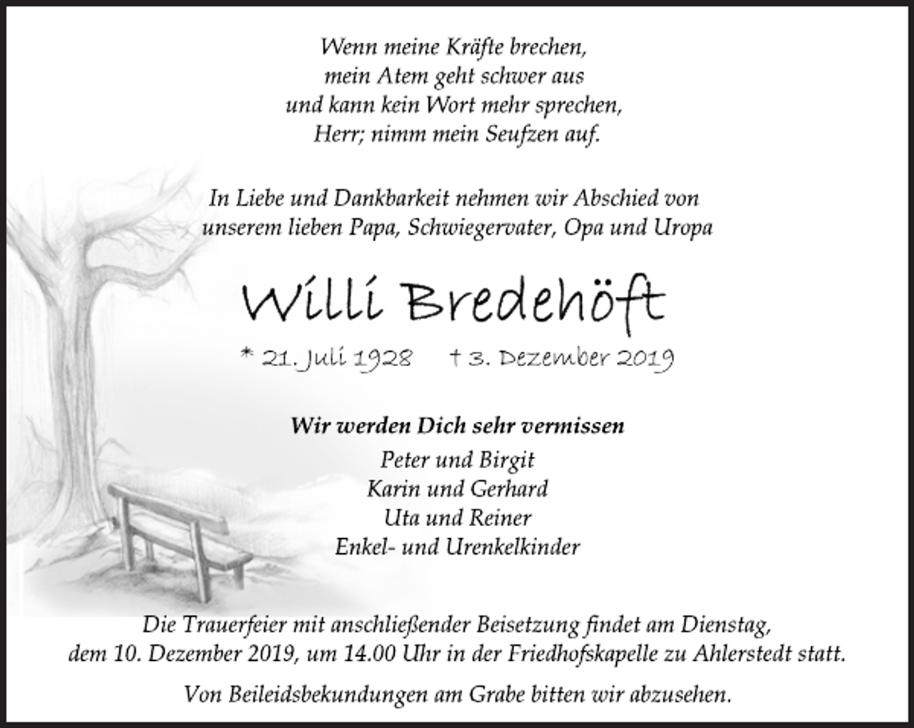 <p>Wenn meine Kräfte brechen,<br />mein Atem geht schwer aus<br />und kann kein Wort mehr sprechen,<br />Herr; nimm mein Seufzen auf.<br />In Liebe und Dankbarkeit nehmen wir Abschied von<br />unserem lieben Papa, Schwiegervater, Opa und Uropa<br />Willi Bredehöft<br />* 21. Juli 1928 † 3. Dezember 2019<br />Wir werden Dich sehr vermissen<br />Peter und Birgit<br />Karin und Gerhard<br />Uta und Reiner<br />Enkel- und Urenkelkinder<br />Die Trauerfeier mit anschließender Beisetzung findet am Dienstag,<br />dem 10. Dezember 2019, um 14.00 Uhr in der Friedhofskapelle zu Ahlerstedt statt.<br />Von Beileidsbekundungen am Grabe bitten wir abzusehen.</p>