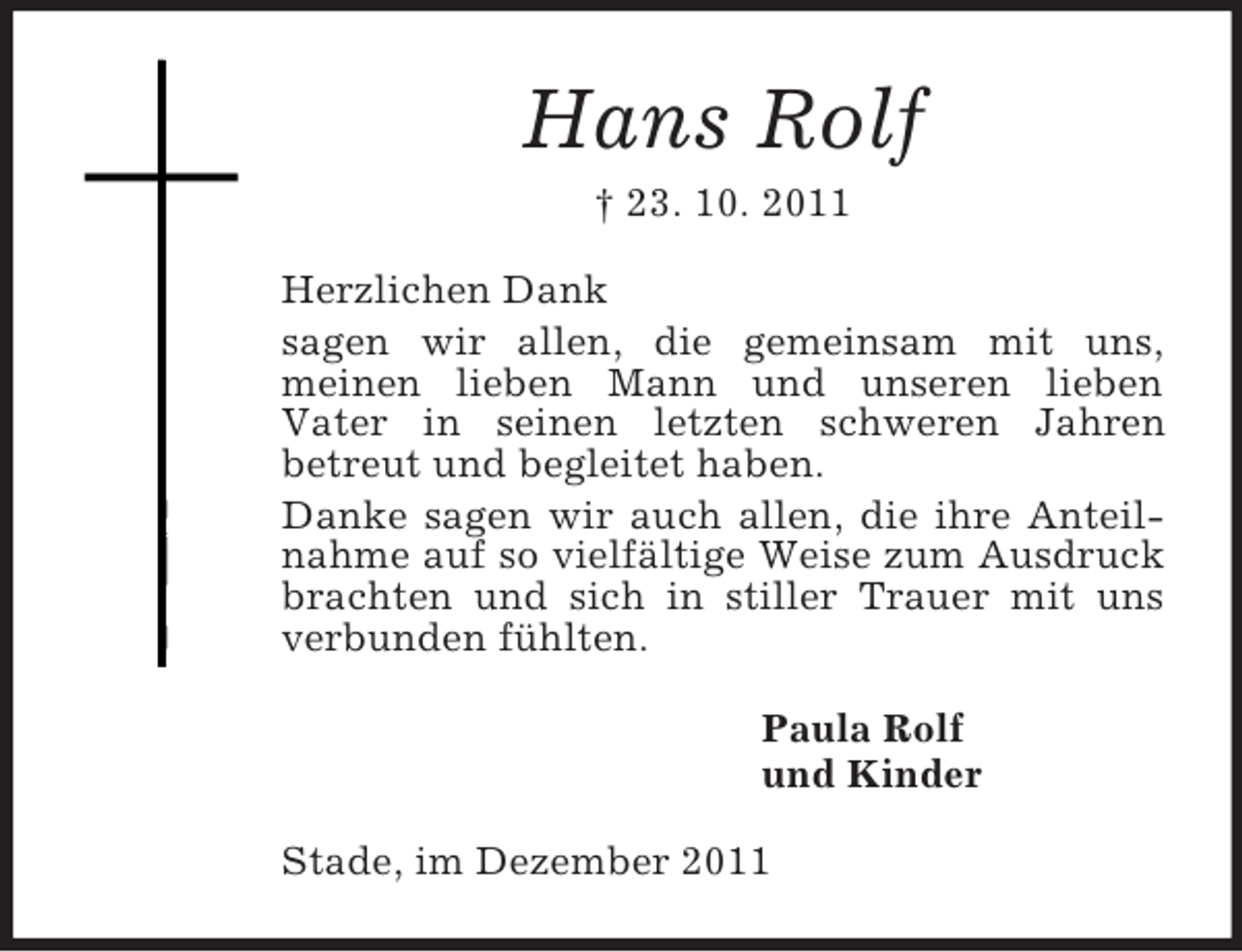<p>Hans Rolf<br />† 23. 10. 2011<br />Herzlichen Dank<br />sagen wir allen, die gemeinsam mit uns,<br />meinen lieben Mann und unseren lieben<br />Vater in seinen letzten schweren Jahren<br />betreut und begleitet haben.<br />Danke sagen wir auch allen, die ihre Anteilnahme auf so vielfältige Weise zum Ausdruck brachten und sich in stiller Trauer mit uns verbunden fühlten.<br />Paula Rolf<br />und Kinder<br />Stade, im Dezember 2011</p>