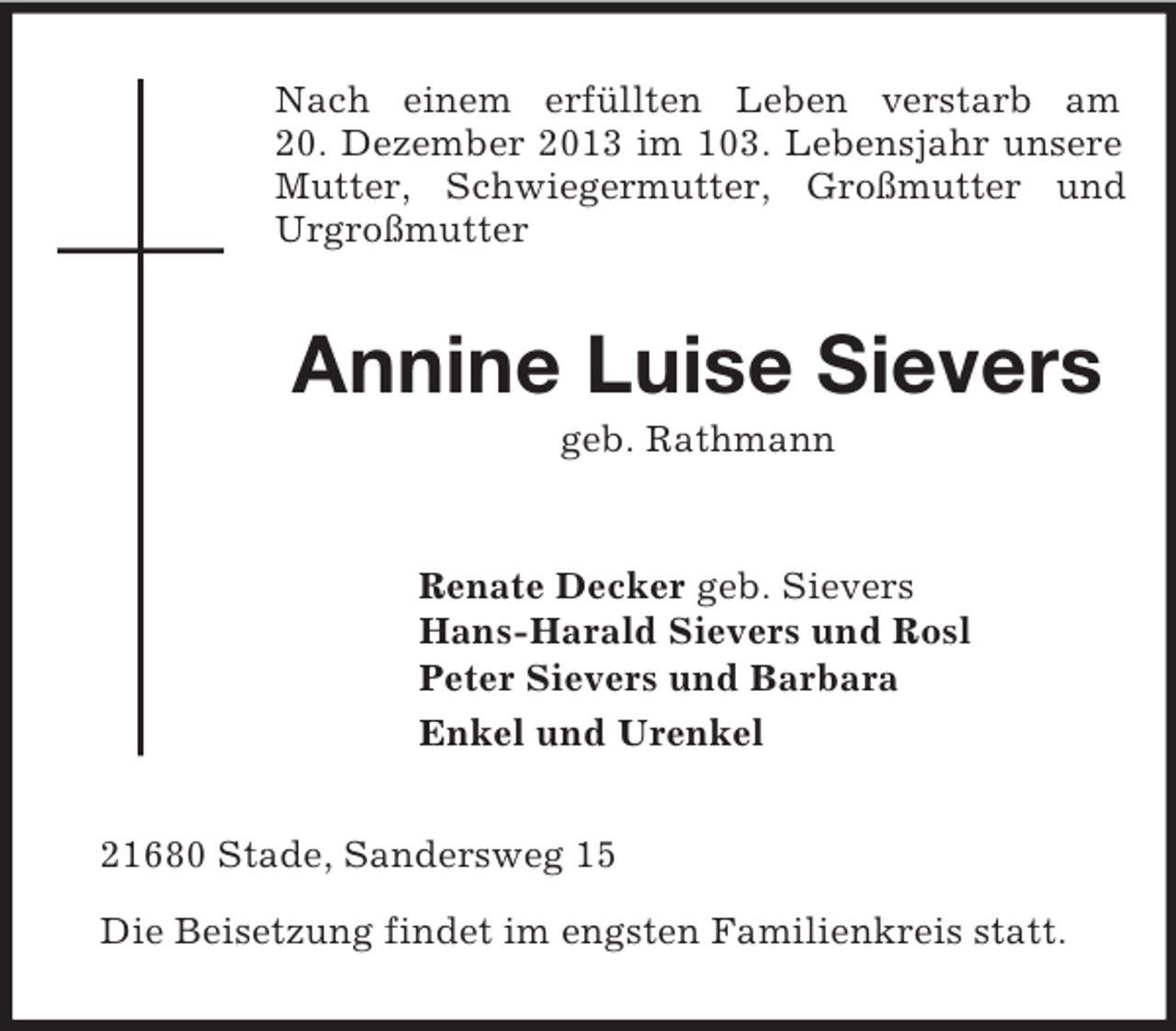 <p>Nach einem erfüllten Leben verstarb am<br />20. Dezember 2013 im 103. Lebensjahr unsere Mutter, Schwiegermutter, Großmutter und Urgroßmutter<br />Annine Luise Sievers<br />geb. Rathmann<br />Renate Decker geb. Sievers<br />Hans-Harald Sievers und Rosl<br />Peter Sievers und Barbara<br />Enkel und Urenkel<br />21680 Stade, Sandersweg 15</p><p>Die Beisetzung findet im engsten Familienkreis statt.</p>