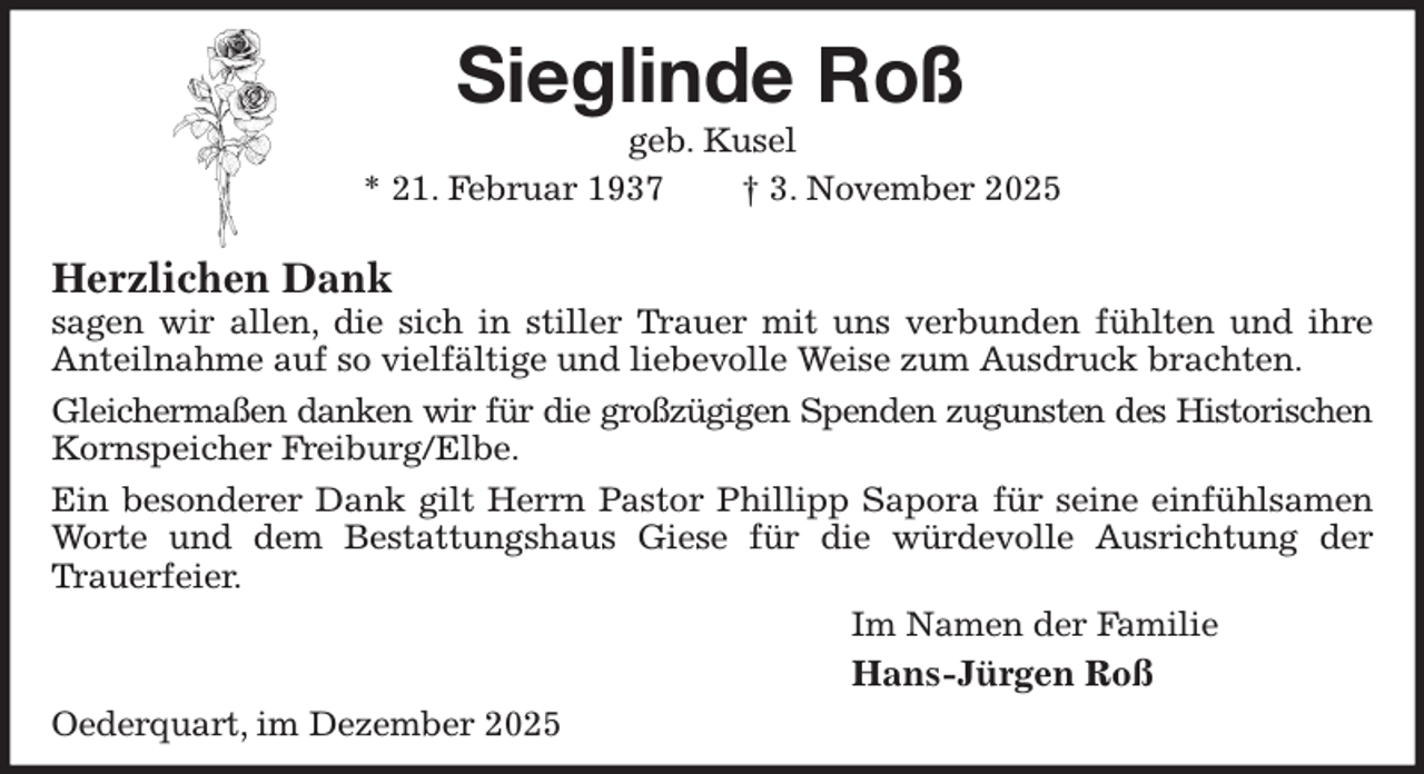 <p>Sieglinde Roß<br />geb. Kusel<br />* 21. Februar 1937 † 3. November 2025</p><p>Herzlichen Dank<br />sagen wir allen, die sich in stiller Trauer mit uns verbunden fühlten und ihre Anteilnahme auf so vielfältige und liebevolle Weise zum Ausdruck brachten.<br />Gleichermaßen danken wir für die großzügigen Spenden zugunsten des Historischen<br />Kornspeicher Freiburg/Elbe.<br />Ein besonderer Dank gilt Herrn Pastor Phillipp Sapora für seine einfühlsamen Worte und dem Bestattungshaus Giese für die würdevolle Ausrichtung der<br />Trauerfeier.<br />Im Namen der Familie<br />Hans-Jürgen Roß<br />Oederquart, im Dezember 2025</p>
