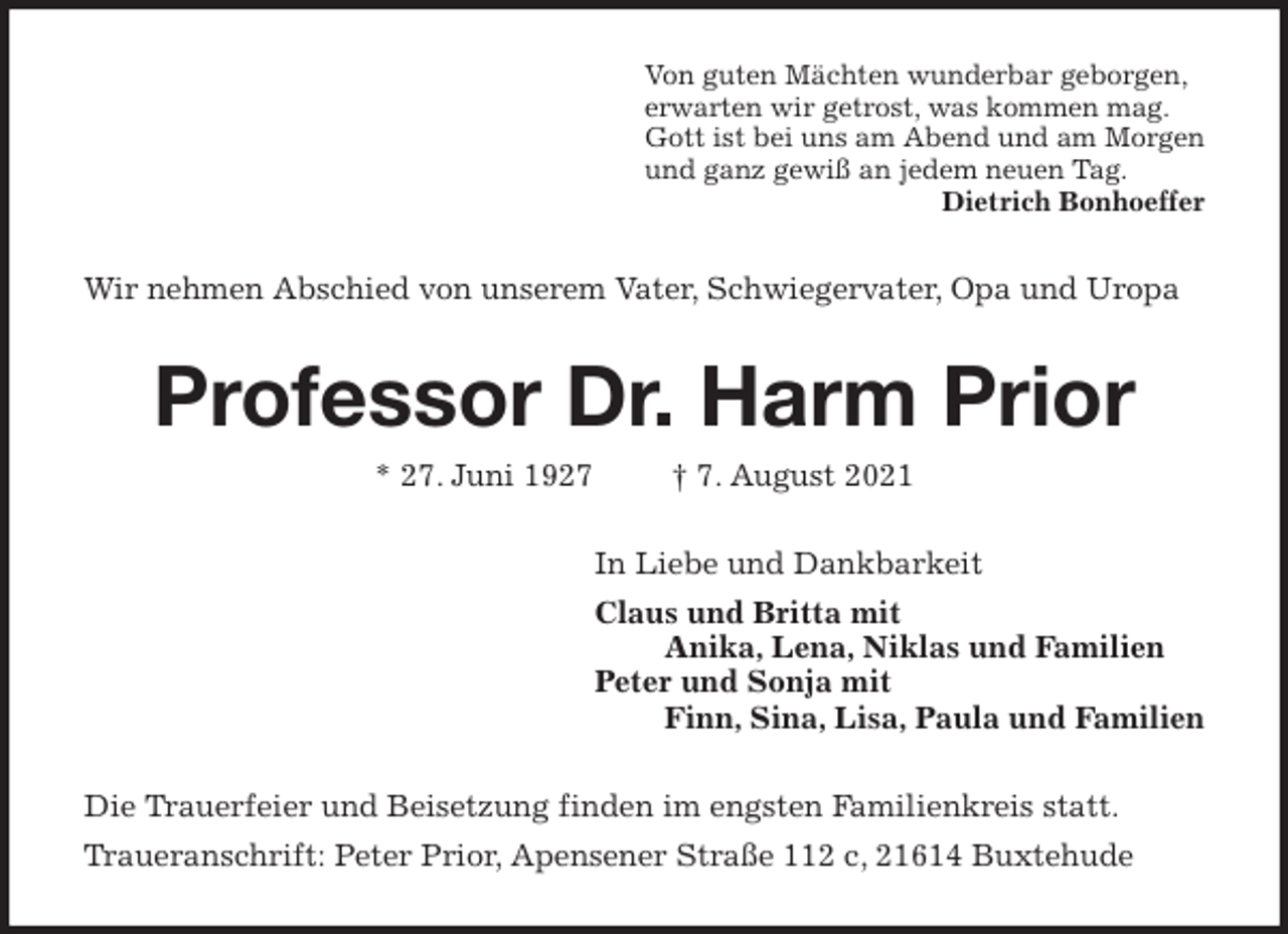 <p>Von guten Mächten wunderbar geborgen,<br />erwarten wir getrost, was kommen mag.<br />Gott ist bei uns am Abend und am Morgen<br />und ganz gewiß an jedem neuen Tag.<br />Dietrich Bonhoeffer<br />Wir nehmen Abschied von unserem Vater, Schwiegervater, Opa und Uropa<br />Professor Dr. Harm Prior<br />* 27. Juni 1927 † 7. August 2021<br />In Liebe und Dankbarkeit<br />Claus und Britta mit<br />Anika, Lena, Niklas und Familien<br />Peter und Sonja mit<br />Finn, Sina, Lisa, Paula und Familien<br />Die Trauerfeier und Beisetzung finden im engsten Familienkreis statt.<br />Traueranschrift: Peter Prior, Apensener Straße 112 c, 21614 Buxtehude</p>