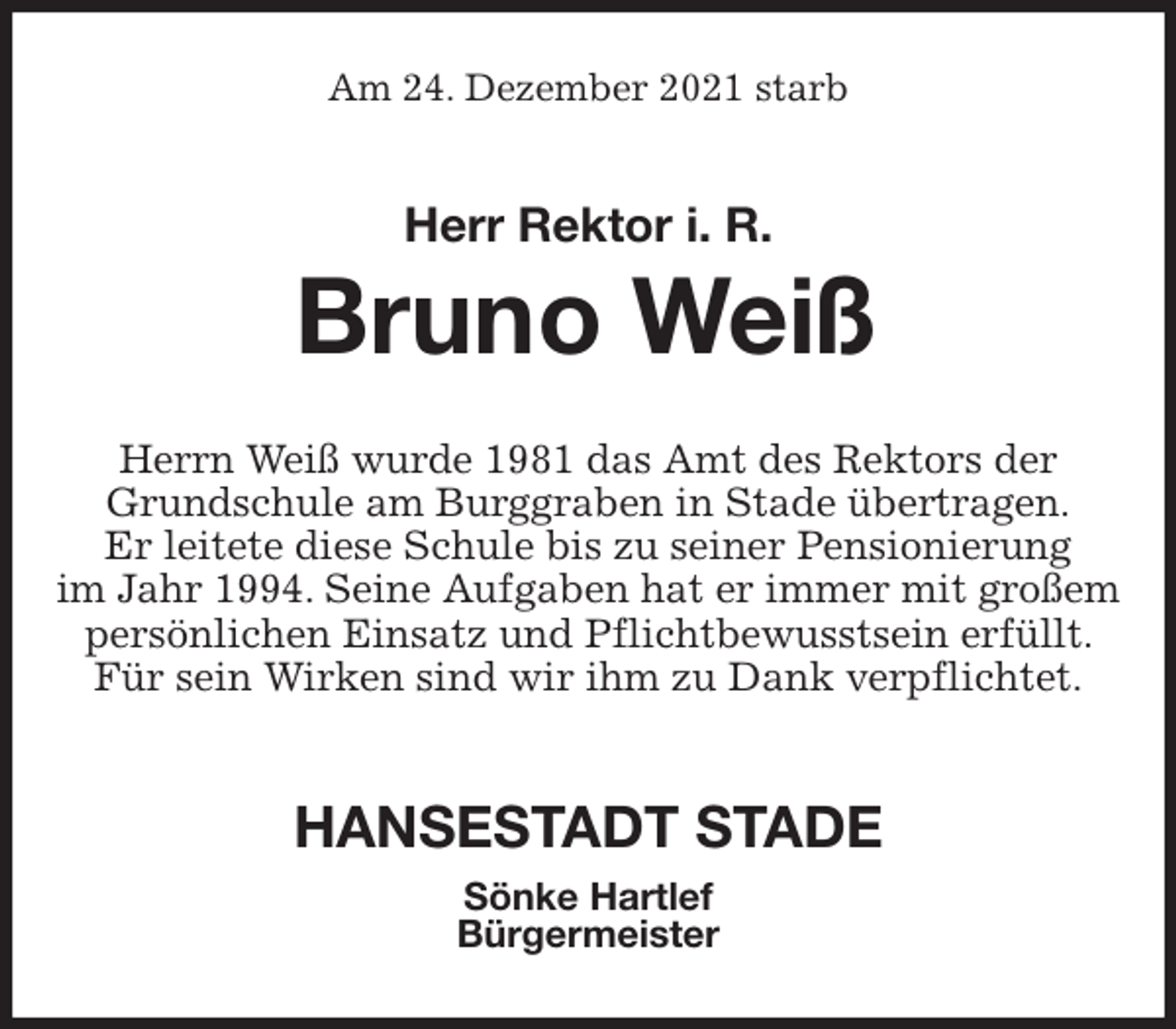 <p>Am 24. Dezember 2021 starb<br />Herr Rektor i. R.<br />Bruno Weiß<br />Herrn Weiß wurde 1981 das Amt des Rektors der Grundschule am Burggraben in Stade übertragen.<br />Er leitete diese Schule bis zu seiner Pensionierung<br />im Jahr 1994. Seine Aufgaben hat er immer mit großem persönlichen Einsatz und Pflichtbewusstsein erfüllt. Für sein Wirken sind wir ihm zu Dank verpflichtet.</p>
<p>HANSESTADT STADE<br />Sönke Hartlef<br />Bürgermeister</p>