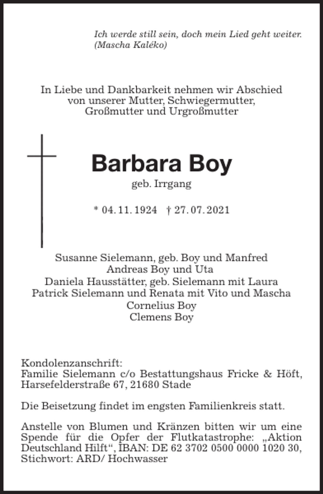<p>Ich werde still sein, doch mein Lied geht weiter.<br />(Mascha Kaléko)<br />In Liebe und Dankbarkeit nehmen wir Abschied<br />von unserer Mutter, Schwiegermutter,<br />Großmutter und Urgroßmutter<br />Barbara Boy<br />geb. Irrgang</p>
<p>* 04. 11. 1924 † 27. 07. 2021<br />Susanne Sielemann, geb. Boy und Manfred<br />Andreas Boy und Uta<br />Daniela Hausstätter, geb. Sielemann mit Laura<br />Patrick Sielemann und Renata mit Vito und Mascha<br />Cornelius Boy<br />Clemens Boy<br />Kondolenzanschrift:<br />Familie Sielemann c/o Bestattungshaus Fricke &amp; Höft, Harsefelderstraße 67, 21680 Stade</p>
<p>Die Beisetzung findet im engsten Familienkreis statt.</p>
<p>Anstelle von Blumen und Kränzen bitten wir um eine Spende für die Opfer der Flutkatastrophe: „Aktion Deutschland Hilft“, IBAN: DE 62 3702 0500 0000 1020 30, Stichwort: ARD/ Hochwasser</p>