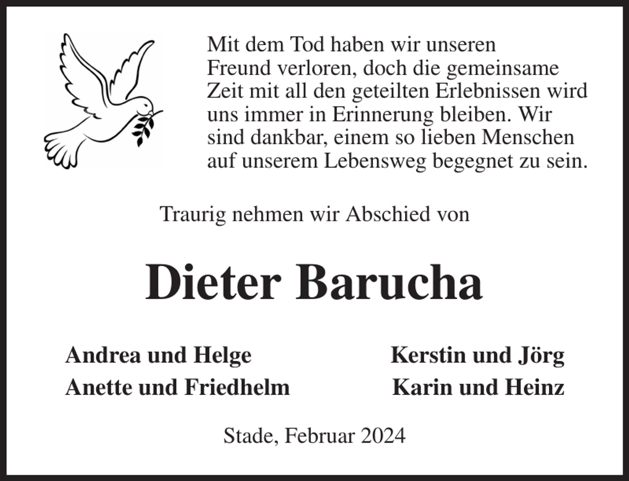 <p>Mit dem Tod haben wir unseren<br />Freund verloren, doch die gemeinsame<br />Zeit mit all den geteilten Erlebnissen wird<br />uns immer in Erinnerung bleiben. Wir<br />sind dankbar, einem so lieben Menschen<br />auf unserem Lebensweg begegnet zu sein.<br />Traurig nehmen wir Abschied von<br />Dieter Barucha<br />Andrea und Helge Kerstin und Jörg<br />Anette und Friedhelm Karin und Heinz</p><p>Stade, Februar 2024</p>