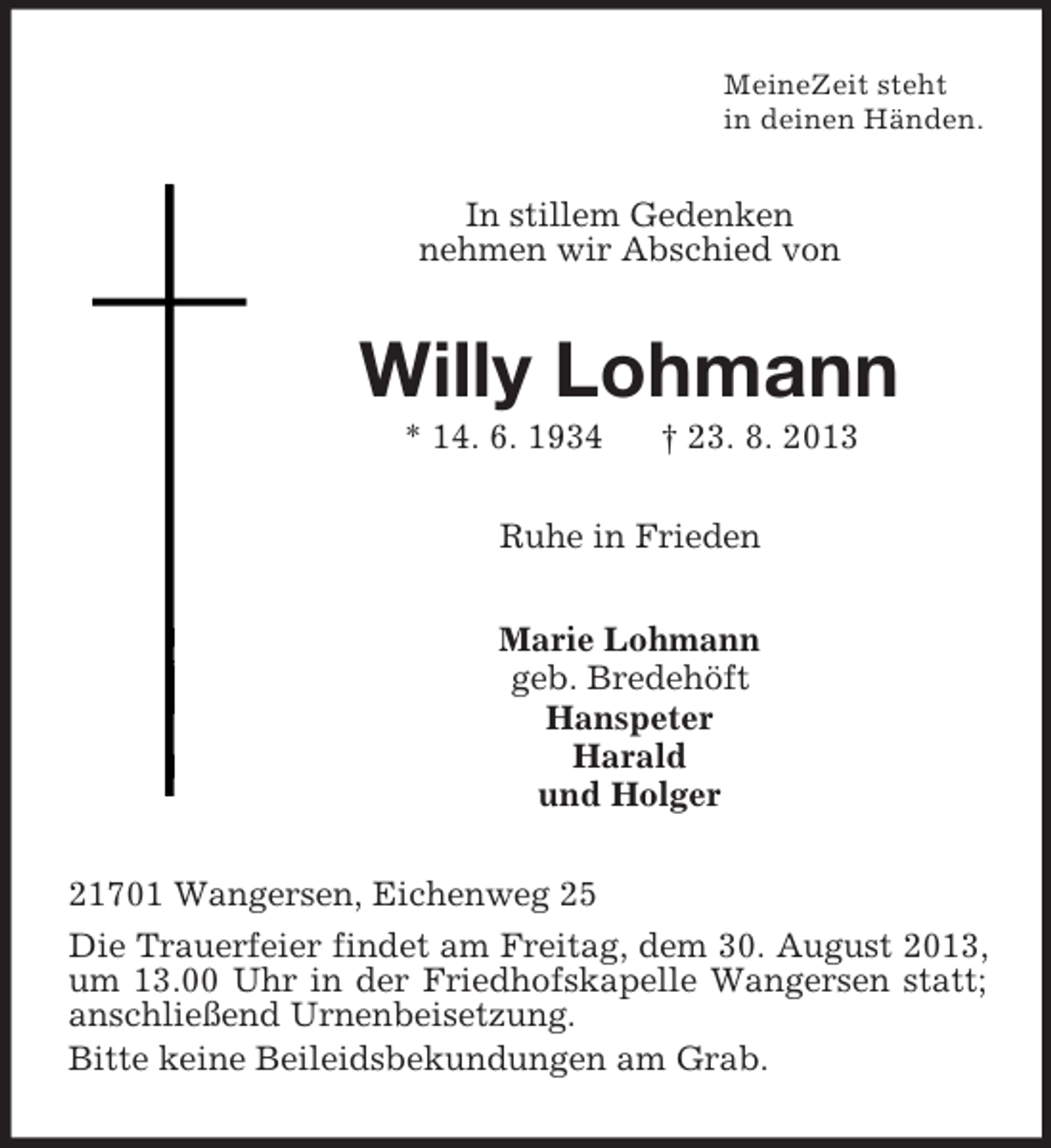 <p>MeineZeit steht<br />in deinen Händen.</p><p>In stillem Gedenken<br />nehmen wir Abschied von</p><p>Willy Lohmann<br />* 14. 6. 1934</p><p>† 23. 8. 2013</p><p>Ruhe in Frieden<br />Marie Lohmann<br />geb. Bredehöft<br />Hanspeter<br />Harald<br />und Holger<br />21701 Wangersen, Eichenweg 25<br />Die Trauerfeier findet am Freitag, dem 30. August 2013,<br />um 13.00 Uhr in der Friedhofskapelle Wangersen statt;<br />anschließend Urnenbeisetzung.<br />Bitte keine Beileidsbekundungen am Grab.</p>