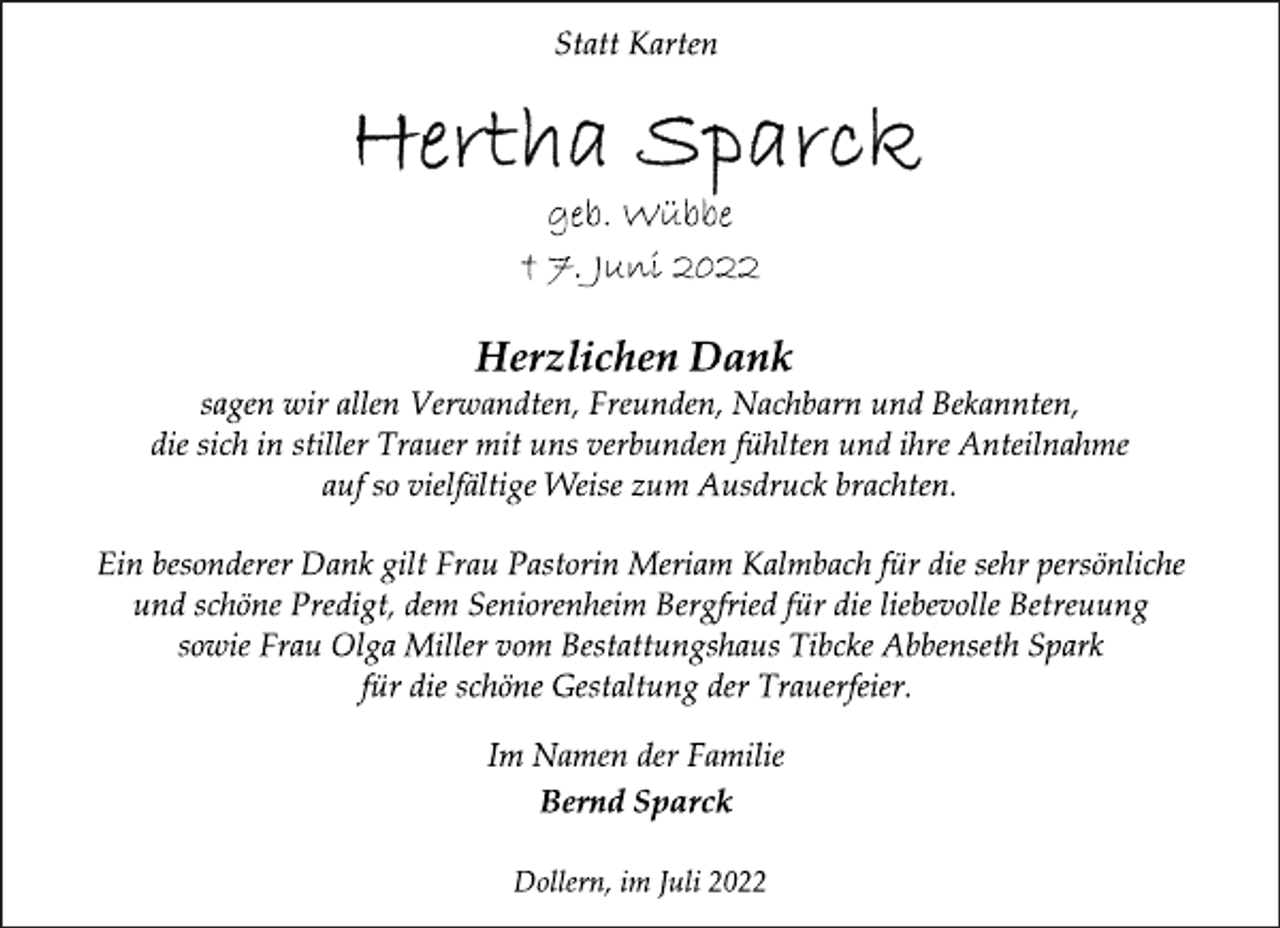 <p>Statt Karten<br />Hertha Sparck<br />geb. Wübbe<br />† 7. Juni 2022<br />Herzlichen Dank<br />sagen wir allen Verwandten, Freunden, Nachbarn und Bekannten,<br />die sich in stiller Trauer mit uns verbunden fühlten und ihre Anteilnahme auf so vielfältige Weise zum Ausdruck brachten.<br />Ein besonderer Dank gilt Frau Pastorin Meriam Kalmbach für die sehr persönliche und schöne Predigt, dem Seniorenheim Bergfried für die liebevolle Betreuung sowie Frau Olga Miller vom Bestattungshaus Tibcke Abbenseth Spark für die schöne Gestaltung der Trauerfeier.<br />Im Namen der Familie<br />Bernd Sparck<br />Dollern, im Juli 2022</p>