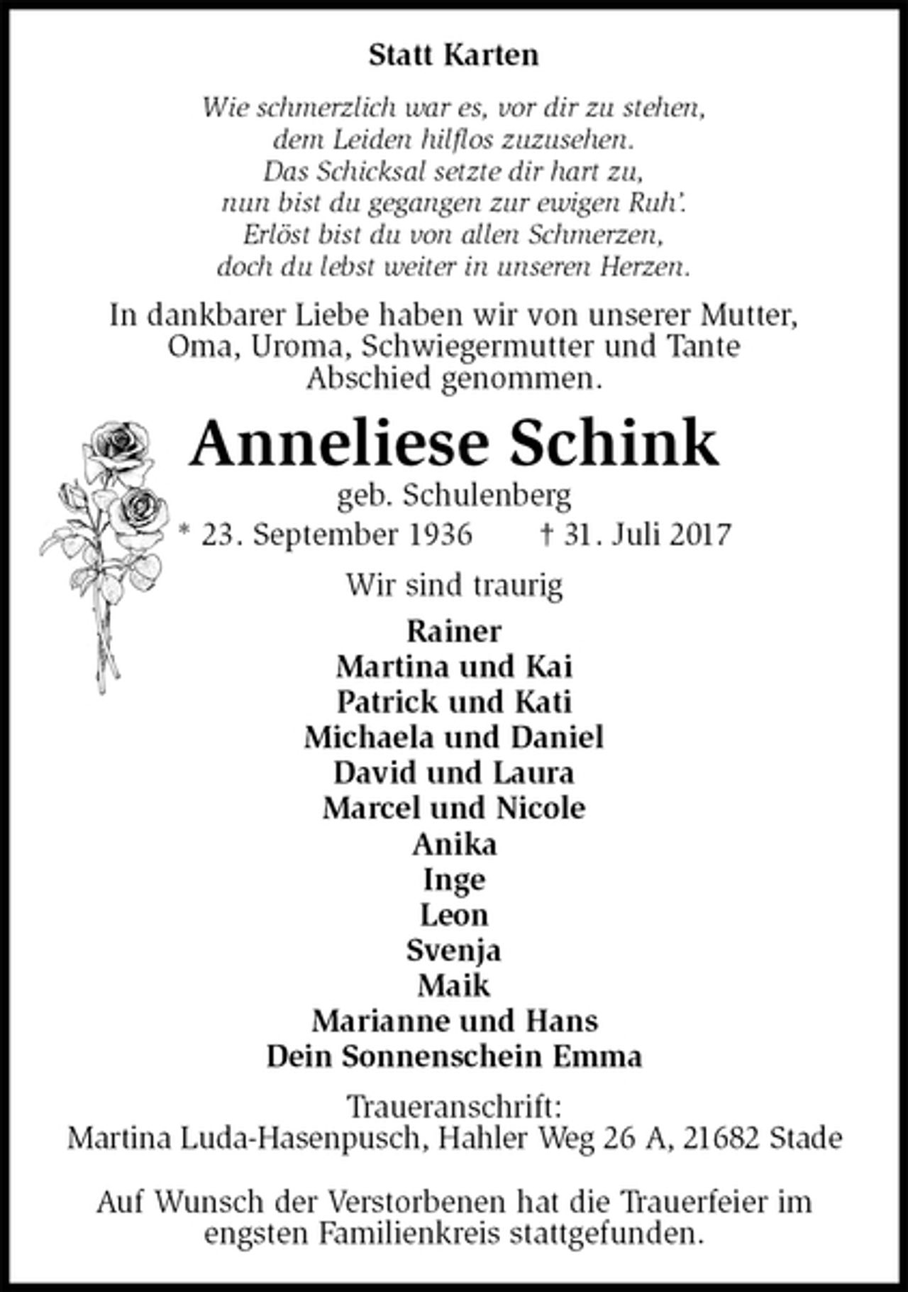 <p>Statt Karten<br />Wie schmerzlich war es, vor dir zu stehen,<br />dem Leiden hilflos zuzusehen.<br />Das Schicksal setzte dir hart zu,<br />nun bist du gegangen zur ewigen Ruh’.<br />Erlöst bist du von allen Schmerzen,<br />doch du lebst weiter in unseren Herzen.<br />In dankbarer Liebe haben wir von unserer Mutter,<br />Oma, Uroma, Schwiegermutter und Tante<br />Abschied genommen.<br />Anneliese Schink<br />geb. Schulenberg<br />* 23. September 1936 † 31. Juli 2017<br />Wir sind traurig<br />Rainer<br />Martina und Kai<br />Patrick und Kati<br />Michaela und Daniel<br />David und Laura<br />Marcel und Nicole<br />Anika<br />Inge<br />Leon<br />Svenja<br />Maik<br />Marianne und Hans<br />Dein Sonnenschein Emma<br />Traueranschrift:<br />Martina Luda-Hasenpusch, Hahler Weg 26 A, 21682 Stade</p><p>Auf Wunsch der Verstorbenen hat die Trauerfeier im engsten Familienkreis stattgefunden.</p>
