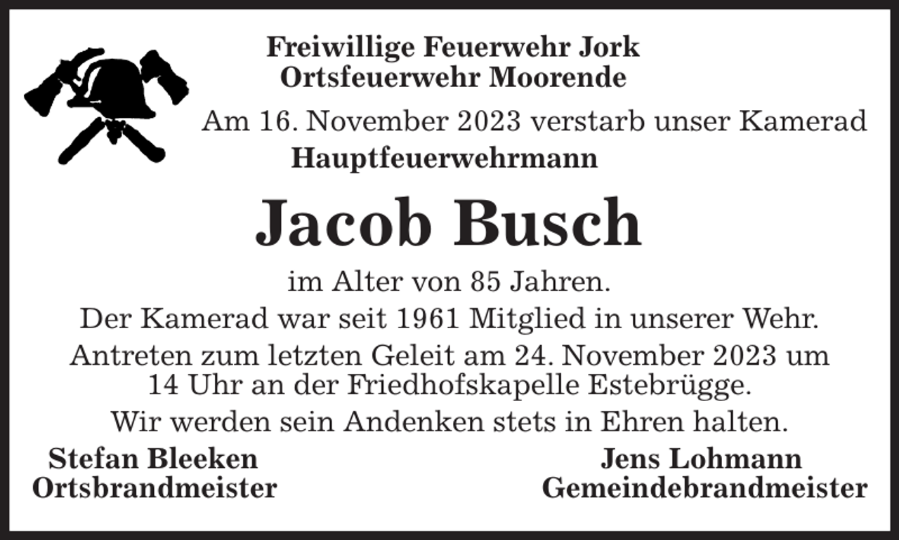 <p>Freiwillige Feuerwehr Jork<br />Ortsfeuerwehr Moorende<br />Am 16. November 2023 verstarb unser Kamerad<br />Hauptfeuerwehrmann</p><p>Jacob Busch<br />im Alter von 85 Jahren.<br />Der Kamerad war seit 1961 Mitglied in unserer Wehr.<br />Antreten zum letzten Geleit am 24. November 2023 um<br />14 Uhr an der Friedhofskapelle Estebrügge.<br />Wir werden sein Andenken stets in Ehren halten.<br />Stefan Bleeken Jens Lohmann<br />Ortsbrandmeister Gemeindebrandmeister</p>