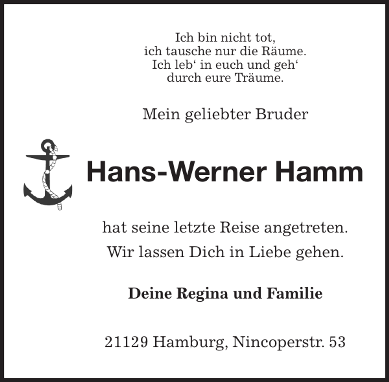 <p>Ich bin nicht tot,<br />ich tausche nur die Räume.<br />Ich leb' in euch und geh'<br />durch eure Träume.</p><p>Mein geliebter Bruder<br />Hans-Werner Hamm<br />hat seine letzte Reise angetreten.</p><p>Wir lassen Dich in Liebe gehen.</p><p>Deine Regina und Familie<br />21129 Hamburg, Nincoperstr. 53</p>
