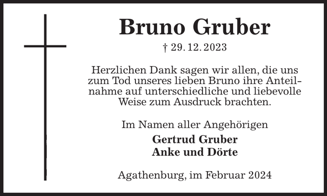 <p>Bruno Gruber<br />† 29. 12. 2023<br />Herzlichen Dank sagen wir allen, die uns zum Tod unseres lieben Bruno ihre Anteilnahme auf unterschiedliche und liebevolle Weise zum Ausdruck brachten.<br />Im Namen aller Angehörigen<br />Gertrud Gruber<br />Anke und Dörte<br />Agathenburg, im Februar 2024</p>