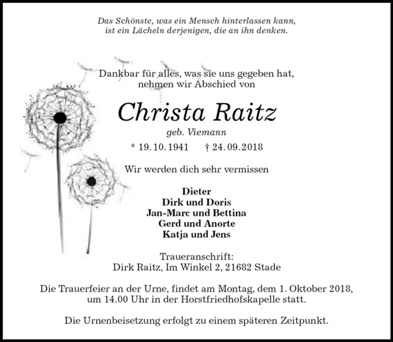<p>Das Schönste, was ein Mensch hinterlassen kann,<br />ist ein Lächeln derjenigen, die an ihn denken.</p>
<p>Dankbar für alles, was sie uns gegeben hat,<br />nehmen wir Abschied von<br />Christa Raitz<br />geb. Viemann<br />* 19. 10. 1941 † 24. 09. 2018<br />Wir werden dich sehr vermissen<br />Dieter<br />Dirk und Doris<br />Jan-Marc und Bettina<br />Gerd und Anorte<br />Katja und Jens<br />Traueranschrift:<br />Dirk Raitz, Im Winkel 2, 21682 Stade</p>
<p>Die Trauerfeier an der Urne, findet am Montag, dem 1. Oktober 2018,<br />um 14.00 Uhr in der Horstfriedhofskapelle statt.</p>
<p>Die Urnenbeisetzung erfolgt zu einem späteren Zeitpunkt.</p>