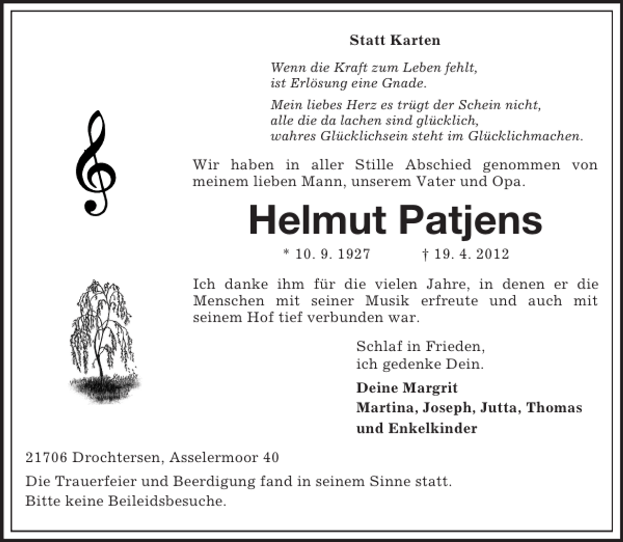 <p>Statt Karten<br />Wenn die Kraft zum Leben fehlt,<br />ist Erlösung eine Gnade.<br />Mein liebes Herz es trügt der Schein nicht,<br />alle die da lachen sind glücklich,<br />wahres Glücklichsein steht im Glücklichmachen.</p><p>Wir haben in aller Stille Abschied genommen von<br />meinem lieben Mann, unserem Vater und Opa.</p><p>Helmut Patjens<br />* 10. 9. 1927</p><p>† 19. 4. 2012</p><p>Ich danke ihm für die vielen Jahre, in denen er die<br />Menschen mit seiner Musik erfreute und auch mit<br />seinem Hof tief verbunden war.<br />Schlaf in Frieden,<br />ich gedenke Dein.<br />Deine Margrit<br />Martina, Joseph, Jutta, Thomas<br />und Enkelkinder<br />21706 Drochtersen, Asselermoor 40<br />Die Trauerfeier und Beerdigung fand in seinem Sinne statt.<br />Bitte keine Beileidsbesuche.</p>