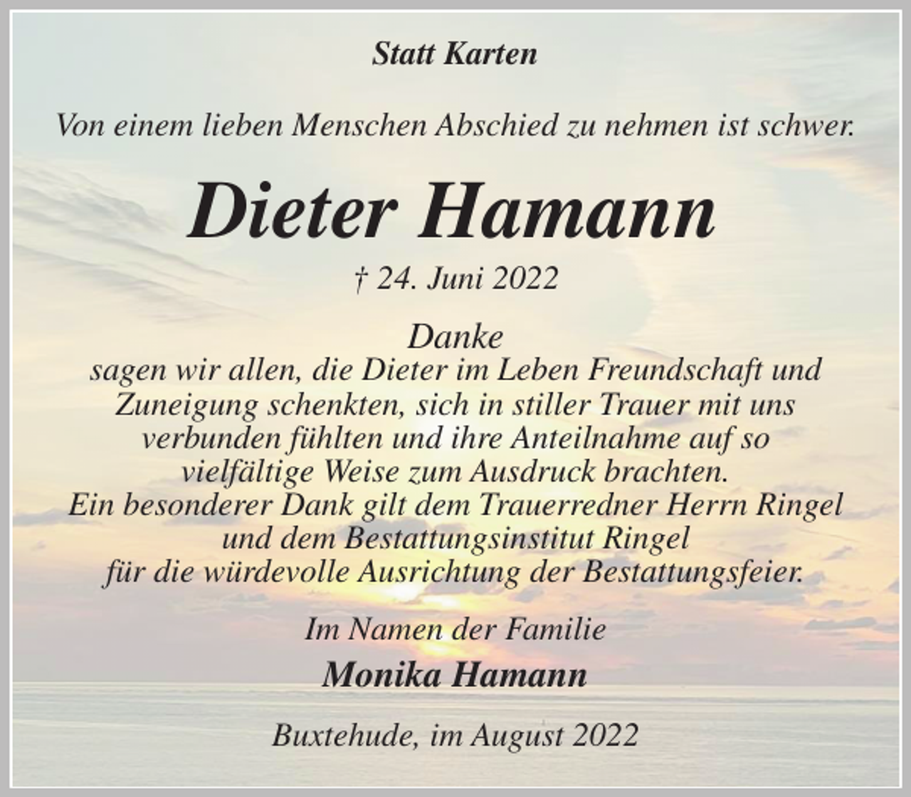 <p>Statt Karten<br />Von einem lieben Menschen Abschied zu nehmen ist schwer.<br />Dieter Hamann<br />† 24. Juni 2022<br />Danke<br />sagen wir allen, die Dieter im Leben Freundschaft und<br />Zuneigung schenkten, sich in stiller Trauer mit uns<br />verbunden fühlten und ihre Anteilnahme auf so<br />vielfältige Weise zum Ausdruck brachten.<br />Ein besonderer Dank gilt dem Trauerredner Herrn Ringel<br />und dem Bestattungsinstitut Ringel<br />für die würdevolle Ausrichtung der Bestattungsfeier.<br />Im Namen der Familie<br />Monika Hamann<br />Buxtehude, im August 2022</p>