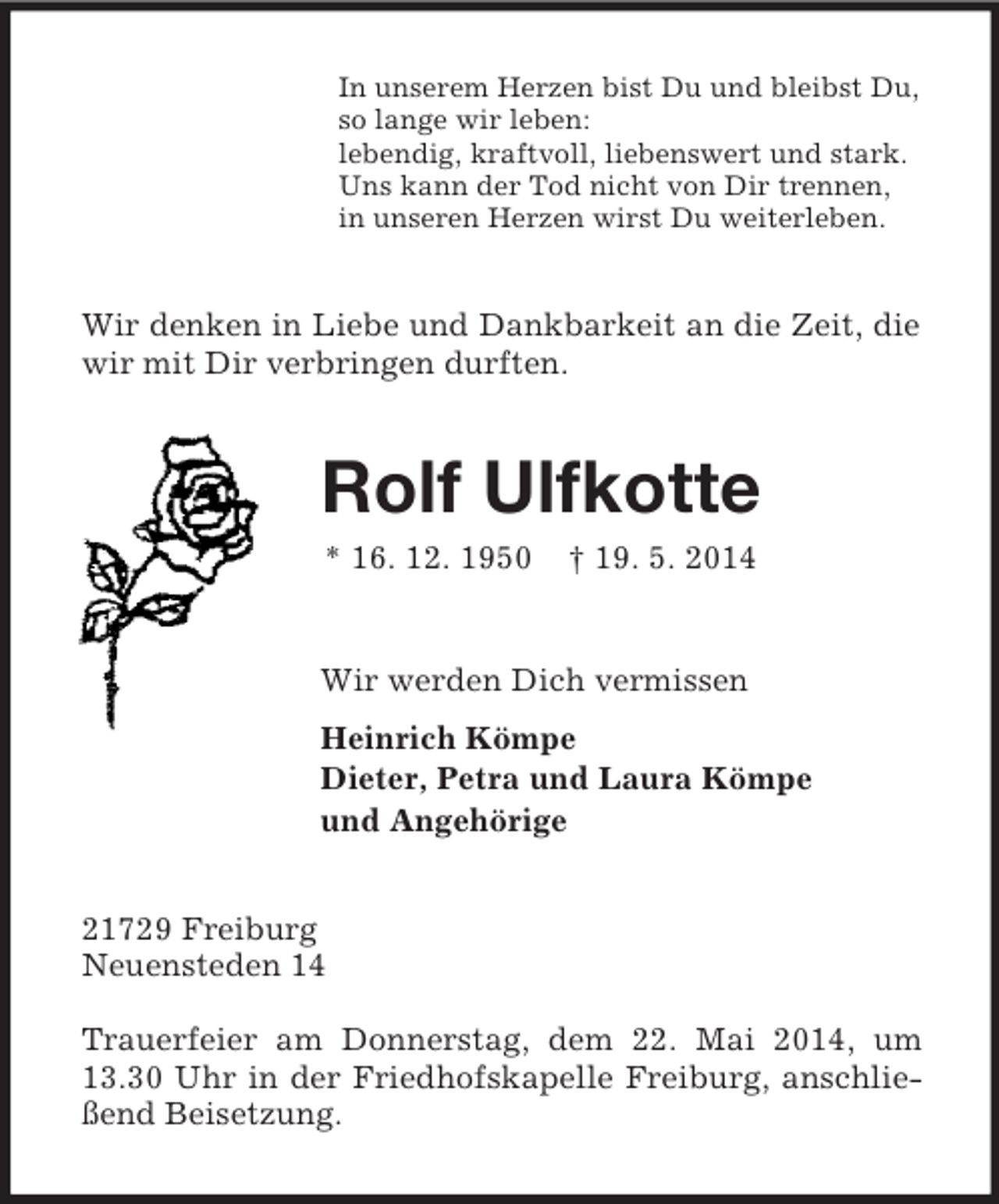 <p>In unserem Herzen bist Du und bleibst Du,<br />so lange wir leben:<br />lebendig, kraftvoll, liebenswert und stark.<br />Uns kann der Tod nicht von Dir trennen,<br />in unseren Herzen wirst Du weiterleben.<br />Wir denken in Liebe und Dankbarkeit an die Zeit, die wir mit Dir verbringen durften.<br />Rolf Ulfkotte<br />* 16. 12. 1950 † 19. 5. 2014<br />Wir werden Dich vermissen<br />Heinrich Kömpe<br />Dieter, Petra und Laura Kömpe<br />und Angehörige<br />21729 Freiburg<br />Neuensteden 14</p><p>Trauerfeier am Donnerstag, dem 22. Mai 2014, um 13.30 Uhr in der Friedhofskapelle Freiburg, anschließend Beisetzung.</p>