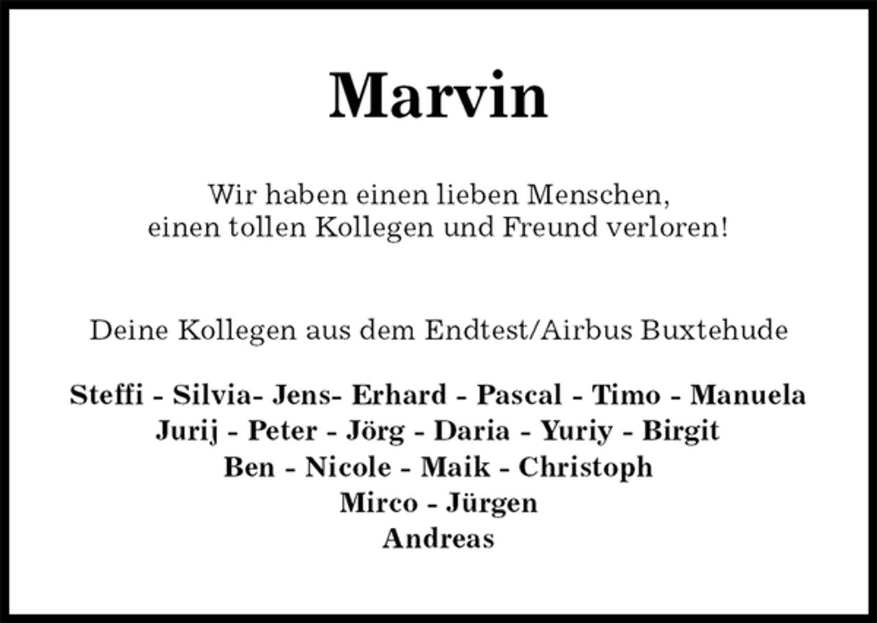 <p>Marvin<br />Deine Kollegen aus dem Endtest/Airbus Buxtehude</p>
<p>Steffi - Silvia- Jens- Erhard - Pascal - Timo - Manuela<br />Jurij - Peter - Jörg - Daria - Yuriy - Birgit<br />Ben - Nicole - Maik - Christoph<br />Mirco - Jürgen<br />Andreas<br />Wir haben einen lieben Menschen,<br />einen tollen Kollegen und Freund verloren!</p>
