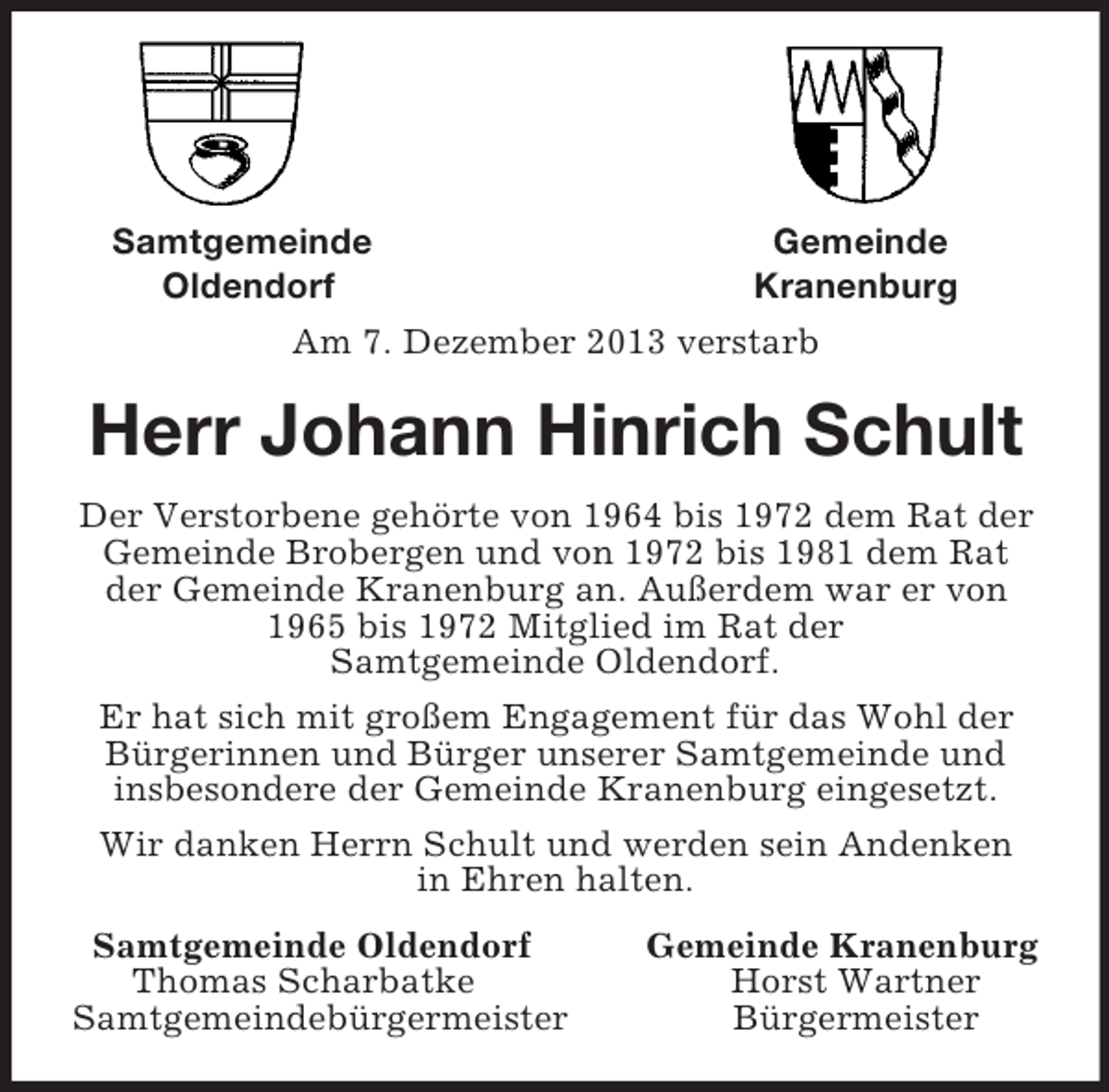 <p>Samtgemeinde Gemeinde<br />Oldendorf Kranenburg<br />Am 7. Dezember 2013 verstarb<br />Herr Johann Hinrich Schult<br />Der Verstorbene gehörte von 1964 bis 1972 dem Rat der Gemeinde Brobergen und von 1972 bis 1981 dem Rat der Gemeinde Kranenburg an. Außerdem war er von 1965 bis 1972 Mitglied im Rat der<br />Samtgemeinde Oldendorf.<br />Er hat sich mit großem Engagement für das Wohl der Bürgerinnen und Bürger unserer Samtgemeinde und insbesondere der Gemeinde Kranenburg eingesetzt.<br />Wir danken Herrn Schult und werden sein Andenken<br />in Ehren halten.<br />Samtgemeinde Oldendorf Gemeinde Kranenburg<br />Thomas Scharbatke Horst Wartner<br />Samtgemeindebürgermeister Bürgermeister</p>